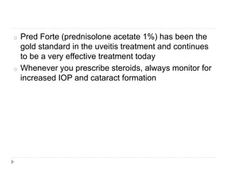 o Pred Forte (prednisolone acetate 1%) has been the
gold standard in the uveitis treatment and continues
to be a very effective treatment today
o Whenever you prescribe steroids, always monitor for
increased IOP and cataract formation
 