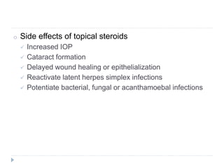 o Side effects of topical steroids
 Increased IOP
 Cataract formation
 Delayed wound healing or epithelialization
 Reactivate latent herpes simplex infections
 Potentiate bacterial, fungal or acanthamoebal infections
 