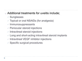 o Additional treatments for uveitis include;
 Sunglasses
 Topical or oral NSAIDs (for analgesia)
 Immunosuppressants
 Periocular steroid injections
 Intravitreal steroid injections
 Long and short-acting intravitreal steroid implants
 Intravitreal VEGF inhibitor injections
 Specific surgical procedures
 