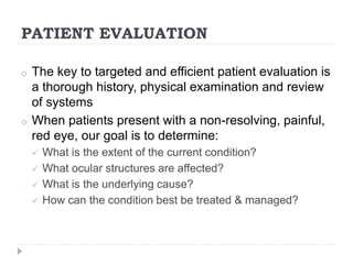 PATIENT EVALUATION
o The key to targeted and efficient patient evaluation is
a thorough history, physical examination and review
of systems
o When patients present with a non-resolving, painful,
red eye, our goal is to determine:
 What is the extent of the current condition?
 What ocular structures are affected?
 What is the underlying cause?
 How can the condition best be treated & managed?
 