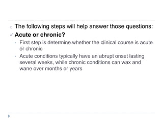 o The following steps will help answer those questions:
 Acute or chronic?
• First step is determine whether the clinical course is acute
or chronic
• Acute conditions typically have an abrupt onset lasting
several weeks, while chronic conditions can wax and
wane over months or years
 