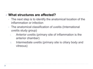  What structures are affected?
• The next step is to identify the anatomical location of the
inflammation or infection
• The anatomical classification of uveitis (International
uveitis study group)
i. Anterior uveitis (primary site of inflammation is the
anterior chamber)
ii. Intermediate uveitis (primary site is ciliary body and
vitreous)
 