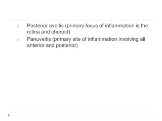 iii. Posterior uveitis (primary focus of inflammation is the
retina and choroid)
iv. Panuveitis (primary site of inflammation involving all
anterior and posterior)
 