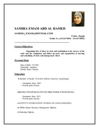 SAMIRA EMAM ABD AL HAMED
SAMERA_EMAM@HOTMAIL.COM
Cairo , Egypt
Mobile No :( 01116770094 - 01116770092)
_________________________________________
Career Objectives
Organizing lists of ideas in work and contribution to the success of the
work and the completion and follow up tasks and organization of meeting
and scheduling of work and management wheel
Personal Data
Date of Birth: 5/5/1986.
Nationality: Egyptian.
Marital Status: married.
Education
● Bachelor of faculty of art from Helwan University (psychology)
- Graduation Date- 2007.
- Overall grade (Good).
●Bachelor of Social Service (from the Higher Institute of Social Service)
-Graduation Date- 2011.
-Overall grade (Good).
● EGYPTY'S INTERNATIONL SCHOOL OF LANGUAGES(2003).
●( HRM) Human Resource Management Diploma.
● Marketing Diploma
 