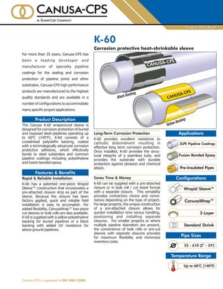 Configurations
2-Layer
For more than 35 years, Canusa-CPS has
been a leading developer and
manufacturer of specialty pipeline
coatings for the sealing and corrosion
protection of pipeline joints and other
substrates. Canusa-CPS high performance
products are manufactured to the highest
quality standards and are available in a
number of configurations to accommodate
many specific project applications.
° °
The Canusa K-60 wraparound sleeve is
designed for corrosion protection of buried
and exposed steel pipelines operating up
to 60 C (140 F). K-60 consists of a
crosslinked polyolefin backing, coated
with a technologically advanced corrosion
protective adhesive, which effectively
bonds to steel substrates and common
pipeline coatings including polyethylene
and fusion bonded epoxy.
K-60 has a patented one-piece Wrapid
Sleeve™ construction that incorporates a
pre-attached closure strip as part of the
sleeve. Because the closure has been
factory applied, quick and reliable field
installation is easy to accomplish. For
added flexibility, CanusaWrap™ two-piece
cut sleeves or bulk rolls are also available.
K-60 is supplied with a yellow polyethylene
backing for buried pipelines or a black
backing with added UV resistance for
above ground pipelines.
Rapid & Reliable Installation
Product Description
Features & Benefits
K-60
Corrosion protective heat-shrinkable sleeve
Applications
CANUSA-CPS is registered to ISO 9001:2008.
Product Data SheetProduct Data Sheet
Wrapid Sleeve™
Pre-Insulated Pipes
Temperature Range
Pipe Sizes
55 - 610 (2" - 24")
Up to 60°C (140°F)
Standard Shrink
Long-Term Corrosion Protection
K-60 provides excellent resistance to
cathodic disbondment resulting in
effective long term corrosion protection.
Once installed, K-60 provides the struc-
tural integrity of a seamless tube, and
provides the substrate with durable
protection against abrasion and chemical
attack.
K-60 can be supplied with a pre-attached
closure or in bulk roll / cut sheet format
with a separate closure. This versatility
provides contractors choice and conve-
nience depending on the type of project.
For large projects, the unique construction
of a pre-attached closure allows for
quicker installation time versus handling,
positioning and installing separate
closures. For smaller projects or where
multiple pipeline diameters are present,
the convenience of bulk rolls or pre-cut
sleeves with separate closures provides
for maximum flexibility and minimizes
inventory costs.
Saves Time & Money
2LPE Pipeline Coatings
Fusion Bonded Epoxy
Yellow Backing
Black Backing
CANUSA-CPS
CanusaWrap™
 