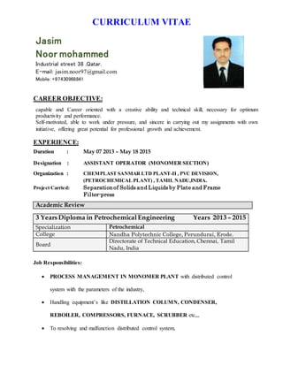 CURRICULUM VITAE
Jasim
Noor mohammed
Industrial street 38 ,Qatar.
E-mail: jasim.noor97@gmail.com
Mobile: +97430968841
CAREER OBJECTIVE:
capable and Career oriented with a creative ability and technical skill, necessary for optimum
productivity and performance.
Self-motivated, able to work under pressure, and sincere in carrying out my assignments with own
initiative, offering great potential for professional growth and achievement.
EXPERIENCE:
Duration : May 07 2013 – May 18 2015
Designation : ASSISTANT OPERATOR (MONOMER SECTION)
Organization : CHEMPLAST SANMAR LTD PLANT-II , PVC DEVISION,
(PETROCHEMICAL PLANT) , TAMIL NADU,INDIA.
Project Carried: Separationof Solids and Liquids by Plate and Frame
Filter-press
Academic Review
3 YearsDiploma in PetrochemicalEngineering Years 2013 – 2015
Specialization Petrochemical
College Nandha Polytechnic College, Perundurai, Erode.
Board
Directorate of Technical Education, Chennai, Tamil
Nadu, India
Job Responsibilities:
 PROCESS MANAGEMENT IN MONOMER PLANT with distributed control
system with the parameters of the industry,
 Handling equipment’s like DISTILLATION COLUMN, CONDENSER,
REBOILER, COMPRESSORS, FURNACE, SCRUBBER etc,,,
 To resolving and malfunction distributed control system,
 