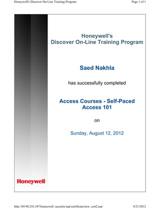Honeywell's
Discover On-Line Training Program
Saed Nakhla
has successfully completed
Access Courses - Self-Paced
Access 101
on
Sunday, August 12, 2012
Page 1 of 1Honeywell's Discover On-Line Training Program
8/21/2012http://69.90.216.187/honeywell_security/asp/certificate/new_cert2.asp