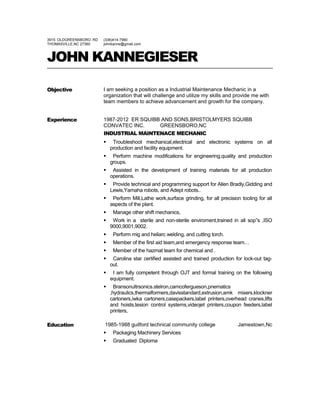 3915 OLDGREENSBORO RD
THOMASVILLE,NC 27360
(336)414-7960
johnkanne@gmail.com
JOHN KANNEGIESER
Objective I am seeking a position as a Industrial Maintenance Mechanic in a
organization that will challenge and utilize my skills and provide me with
team members to achieve advancement and growth for the company.
Experience 1987-2012 ER SQUIBB AND SONS,BRISTOLMYERS SQUIBB
CONVATEC INC. GREENSBORO,NC
INDUSTRIAL MAINTENACE MECHANIC
 Troubleshoot mechanical,electrical and electronic systems on all
production and facility equipment.
 Perform machine modifications for engineering,quality and production
groups.
 Assisted in the development of training materials for all production
operations.
 Provide technical and programming support for Allen Bradly,Gidding and
Lewis,Yamaha robots, and Adept robots..
 Perform Mill,Lathe work,surface grinding, for all precision tooling for all
aspects of the plant.
 Manage other shift mechanics,
 Work in a sterile and non-sterile enviroment,trained in all sop”s ,ISO
9000,9001,9002.
 Perform mig and heliarc welding, and cutting torch.
 Member of the first aid team,and emergency response team…
 Member of the hazmat team for chemical and .
 Carolina star certified assisted and trained production for lock-out tag-
out.
 I am fully competent through OJT and formal training on the following
equipment.
 Bransonultrsonics.stelron,camcofergueson,pnematics
,hydraulics,thermalformers,davisstandard,extrusion,amk mixers,klockner
cartoners,iwka cartoners,casepackers,label printers,overhead cranes,lifts
and hoists,tesion control systems,videojet printers,coupon feeders,label
printers,
Education 1985-1988 guilford technical community college Jamestown,Nc
 Packaging Machinery Services
 Graduated Diploma
 