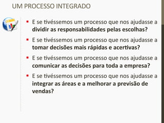 UM	
  PROCESSO	
  INTEGRADO	
  
§  E	
  se	
  _véssemos	
  um	
  processo	
  que	
  nos	
  ajudasse	
  a	
  
dividir	
  as	
  responsabilidades	
  pelas	
  escolhas?	
  
§  E	
  se	
  _véssemos	
  um	
  processo	
  que	
  nos	
  ajudasse	
  a	
  
tomar	
  decisões	
  mais	
  rápidas	
  e	
  acerIvas?	
  
§  E	
  se	
  _véssemos	
  um	
  processo	
  que	
  nos	
  ajudasse	
  a	
  
comunicar	
  as	
  decisões	
  para	
  toda	
  a	
  empresa?	
  
§  E	
  se	
  _véssemos	
  um	
  processo	
  que	
  nos	
  ajudasse	
  a	
  
integrar	
  as	
  áreas	
  e	
  a	
  melhorar	
  a	
  previsão	
  de	
  
vendas?	
  
 