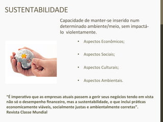 SUSTENTABILIDADE	
  
Capacidade	
  de	
  manter-­‐se	
  inserido	
  num	
  
determinado	
  ambiente/meio,	
  sem	
  impactá-­‐
lo	
  	
  violentamente.	
  
•  Aspectos	
  Econômicos;	
  
•  Aspectos	
  Sociais;	
  
•  Aspectos	
  Culturais;	
  
•  Aspectos	
  Ambientais.	
  
“É	
  imperaIvo	
  que	
  as	
  empresas	
  atuais	
  passem	
  a	
  gerir	
  seus	
  negócios	
  tendo	
  em	
  vista	
  
não	
  só	
  o	
  desempenho	
  ﬁnanceiro,	
  mas	
  a	
  sustentabilidade,	
  o	
  que	
  inclui	
  práIcas	
  
economicamente	
  viáveis,	
  socialmente	
  justas	
  e	
  ambientalmente	
  corretas”.	
  	
  	
  
Revista	
  Classe	
  Mundial	
  
 