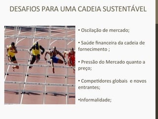 DESAFIOS	
  PARA	
  UMA	
  CADEIA	
  SUSTENTÁVEL	
  
• 	
  Oscilação	
  de	
  mercado;	
  
• 	
  Saúde	
  ﬁnanceira	
  da	
  cadeia	
  de	
  
fornecimento	
  ;	
  
• 	
  Pressão	
  do	
  Mercado	
  quanto	
  a	
  
preço;	
  
• 	
  Compe_dores	
  globais	
  	
  e	
  novos	
  
entrantes;	
  
• Informalidade;	
  
 