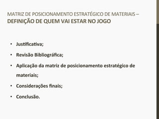 MATRIZ	
  DE	
  POSICIONAMENTO	
  ESTRATÉGICO	
  DE	
  MATERIAIS	
  –	
  
DEFINIÇÃO	
  DE	
  QUEM	
  VAI	
  ESTAR	
  NO	
  JOGO	
  
•  JusIﬁcaIva;	
  
•  Revisão	
  Bibliográﬁca;	
  
•  Aplicação	
  da	
  matriz	
  de	
  posicionamento	
  estratégico	
  de	
  
materiais;	
  
•  Considerações	
  ﬁnais;	
  
•  Conclusão.	
  
	
  
 