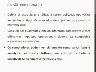REVISÃO	
  BIBLIOGRÁFICA	
  
•  Deﬁnir	
   as	
   estratégias	
   e	
   tá_cas	
   a	
   serem	
   aplicadas	
   nos	
   vários	
  
ambientes	
   e	
   _pos	
   de	
   mercados	
   de	
   suprimentos	
   (CAVINATO	
   &	
  
KAUFFMAN,	
  2000).	
  
•  Cada	
  um	
  dos	
  quadrantes	
  tem	
  um	
  diferencial	
  compe__vo	
  e	
  com	
  
diferentes	
   impactos	
   operacionais	
   dentro	
   da	
   companhia	
  
(CAVINATO	
  &	
  KAUFFMAN,	
  2000).	
  
•  Os	
  compradores	
  podem	
  ver	
  claramente	
  como	
  vários	
  itens	
  e	
  
serviços	
   realmente	
   inﬂuem	
   na	
   compeIIvidade	
   e	
  
lucraIvidade	
  da	
  empresa	
  (OPPERMANN,2004).	
  
	
  
 