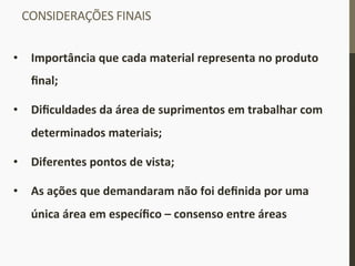 CONSIDERAÇÕES	
  FINAIS	
  
•  Importância	
  que	
  cada	
  material	
  representa	
  no	
  produto	
  
ﬁnal;	
  
•  Diﬁculdades	
  da	
  área	
  de	
  suprimentos	
  em	
  trabalhar	
  com	
  
determinados	
  materiais;	
  	
  
•  Diferentes	
  pontos	
  de	
  vista;	
  
•  As	
  ações	
  que	
  demandaram	
  não	
  foi	
  deﬁnida	
  por	
  uma	
  
única	
  área	
  em	
  especíﬁco	
  –	
  consenso	
  entre	
  áreas	
  
 