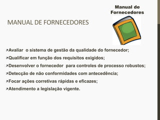 MANUAL	
  DE	
  FORNECEDORES	
  
 Avaliar o sistema de gestão da qualidade do fornecedor;
 Qualificar em função dos requisitos exigidos;
 Desenvolver o fornecedor para controles de processo robustos;
 Detecção de não conformidades com antecedência;
 Focar ações corretivas rápidas e eficazes;
 Atendimento a legislação vigente.
Manual de
Fornecedores
 