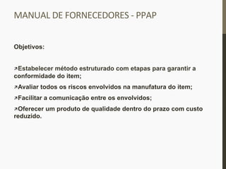 MANUAL	
  DE	
  FORNECEDORES	
  -­‐	
  PPAP	
  
Objetivos:
 Estabelecer método estruturado com etapas para garantir a
conformidade do item;
 Avaliar todos os riscos envolvidos na manufatura do item;
 Facilitar a comunicação entre os envolvidos;
 Oferecer um produto de qualidade dentro do prazo com custo
reduzido.
 