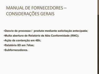 MANUAL	
  DE	
  FORNECEDORES	
  –	
  
CONSIDERAÇÕES	
  GERAIS	
  
• Desvio de processo / produto mediante solicitação antecipada;
• Multa abertura de Relatório de Não Conformidade (RNC);
• Ação de contenção em 48h;
• Relatório 8D em 7dias;
• Subfornecedores.
 