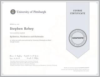 EDUCA
T
ION FOR EVE
R
YONE
CO
U
R
S
E
C E R T I F
I
C
A
TE
COURSE
CERTIFICATE
MARCH 25, 2016
Stephen Robey
Epidemics, Pandemics and Outbreaks
an online non-credit course authorized by University of Pittsburgh and offered
through Coursera
has successfully completed
Elena Baylis, Associate Professor of Law, University of Pittsburgh
Amesh Adalja, Senior Associate, UPMC Center for Health Security
Ryan Morhard, Guest Instructor, University of Pittsburgh
Elizabeth Ferrell Bjerke, Director, JD/MPH Program, Health Policy and Management, University of Pittsburgh
Verify at coursera.org/verify/B6BFDLJGEFXV
Coursera has confirmed the identity of this individual and
their participation in the course.
 