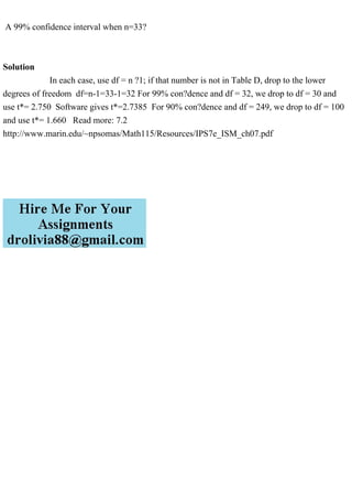 A 99% confidence interval when n=33?
Solution
In each case, use df = n ?1; if that number is not in Table D, drop to the lower
degrees of freedom df=n-1=33-1=32 For 99% con?dence and df = 32, we drop to df = 30 and
use t*= 2.750 Software gives t*=2.7385 For 90% con?dence and df = 249, we drop to df = 100
and use t*= 1.660 Read more: 7.2
http://www.marin.edu/~npsomas/Math115/Resources/IPS7e_ISM_ch07.pdf
 