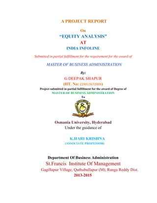 A PROJECT REPORT
On
“EQUITY ANALYSIS”
AT
INDIA INFOLINE
Submitted in partial fulfillment for the requirement for the award of
MASTER OF BUSINESS ADMINISTRATION
By:
G DEEPAK SHAPUR
(HT. No: 228013672008)
Project submitted in partial fulfillment for the award of Degree of
MASTER OF BUSINESS ADMINISTRATION
To
Osmania University, Hyderabad
Under the guidance of
K.HARI KRISHNA
(ASSOCIATE PROFESSOR)
Department Of Business Administration
St.Francis Institute Of Management
Gagillapur Village, Quthubullapur (M), Ranga Reddy Dist.
2013-2015
 