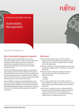Enterprise and Cyber Security
Vulnerability
Management
Security Intelligence.
Why is Vulnerability Management Important?
Almost daily, we hear of vulnerabilities that are being
announced enabling attackers, malware and rogue operators to
compromise systems and services within the enterprise.
Many of these vulnerabilities allow access which can go
undetected by traditional security controls and enterprise
management tools.
Effective Vulnerability Management allows an organisation to
proactively gain and then maintain intelligence of the state of
the assets within the enterprise. Discovery of vulnerabilities, and
the subsequent prioritisation of remediation actions, enables a
holistic security/risk view of the enterprise that cannot be readily
achieved by the use of other systems and toolsets.
Having intelligence of what has been deployed before, what
exists now, and early intelligence of future problems provides a
foundation to build confidence in the security of the enterprise.
Vulnerability Management provides a key enabler for managing
the security risk and protecting the organisation’s reputation
and revenues.
Why Fujitsu?
■■ Over a number of years Fujitsu has built an enviable
reputation for delivering global security solutions to public
and private sector customers, including many of the large
Government departments.
■■ We have a portfolio of integrated managed security services
covering the complete spectrum of Information Security and
Data Privacy.
■■ We offer solutions developed in collaboration with our
partners, who represent the most trusted names in
Information Security:
■■ 	Qualys
■■ 	McAfee
■■ Our security expertise covers the complete solution life-
cycle, enabling us to help our customers assess their security
requirements, design, build and operate security solutions
and services.
■■ Our services are backed up with our renowned global ITIL
aligned service delivery capability, enabling us to provide
an end-to-end service that can be integrated into an
organisation’s IT services, i.e. we don’t just take a security
solution view but a complete IT service view.
 
