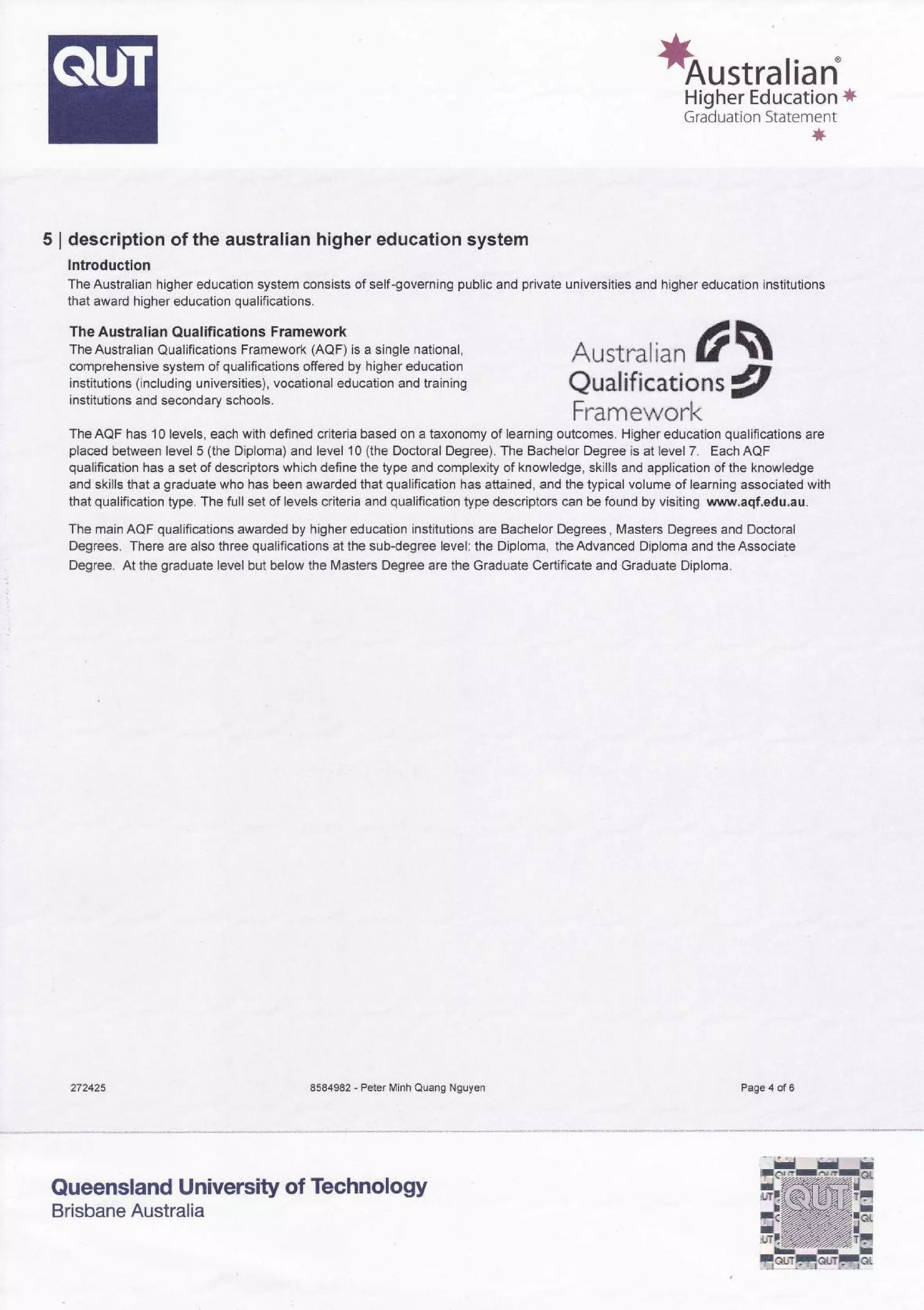 *orstralian
Higher Education *
Graduation Statement
*
5 | description of the australian higher education system
Introduction
The Australian higher education system consists of self-governing public and private universities and higher education institutions
that award higher education qualifications.
Axstnali** #*
Qualifieatlc,n,s #
Fn"amew*rk
TheAQF has 10 levels, each with defined criteria based on a taxonomy of learning outcomes. Higher education qualifications are
placed between level 5 (the Diploma) and level 10 (the Doctoral Degree). The Bachelor Degree is at level 7. Each AQF
qualification has a set of descriptors which define the type and complexity of knowledge, skills and application of the knowledge
and skills that a graduate who has been awarded that qualification has attained, and the typical volume of learning associated with
that qualification type. The full set of levels criteria and qualification type descriptors can be found by visiting www.aqf.edu.au.
The main AQF qualifications awarded by higher education institutions are Bachelor Degrees, Masters Degrees and Doctoral
Degrees. There are also three qualifications at the sub-degree level: the Diploma, the Advanced Diploma and the Associate
Degree. At the graduate level but below the Masters Degree are the Graduate Certificate and Graduate Diploma.
272425 8584982 - Peter Minh Quang Nguyen
The Australian Qualifications Framework
The Australian Qualifications Framework (AaF) is a single national,
comprehensive system of qualifications offered by higher education
institutions (including universities), vocational education and training
institutions and secondary schools.
Brisbane Australia
Page 4 of 6
Queensland University of Technology
 