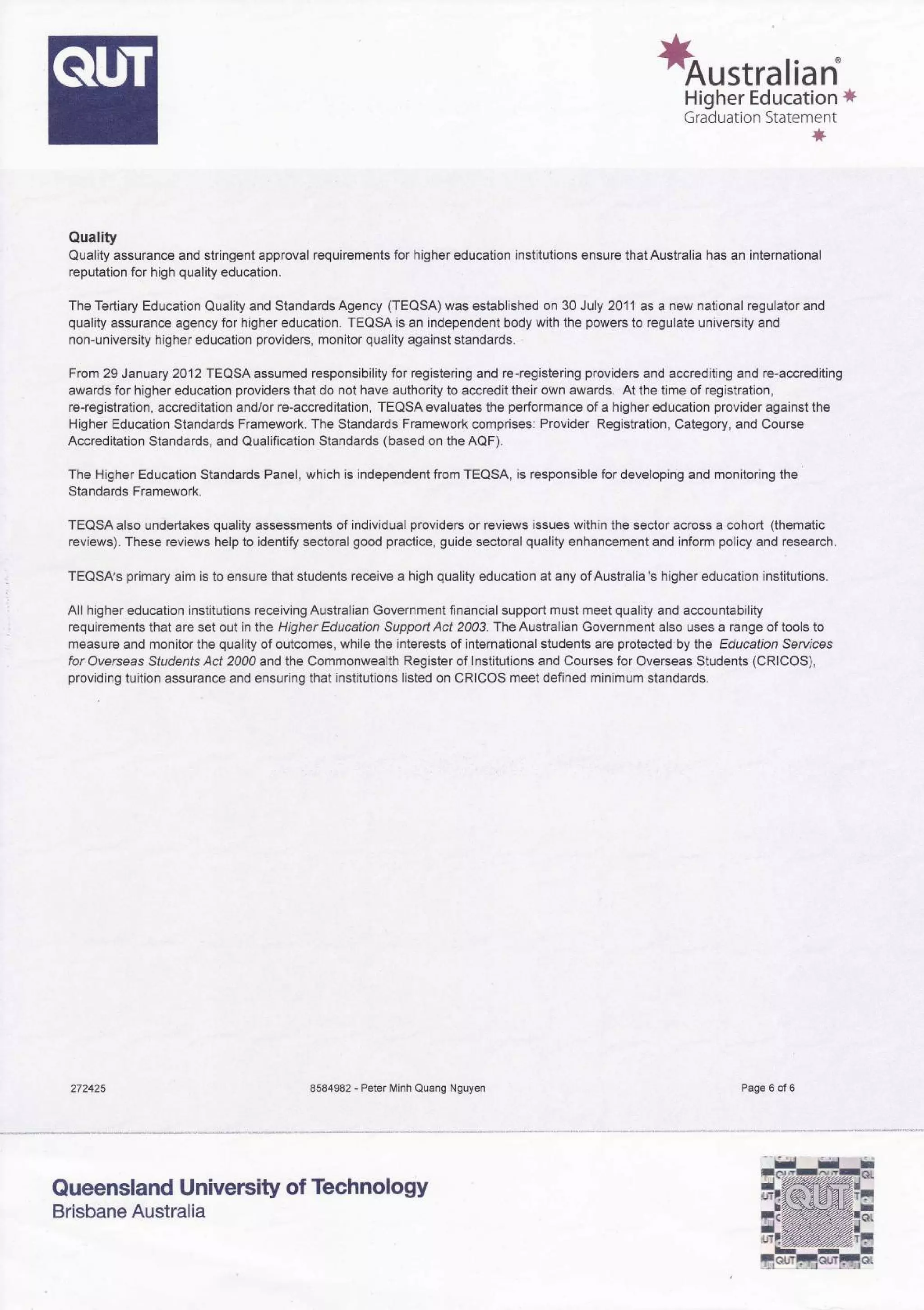 *orstralian
Higher Education *
Graduation Statement
*
Quality
Quality assurance and stringent approval requirements for higher education institutions ensure that Australia has an international
reputation for high quality education.
The Tertiary Education Quality and Standards Agency (TEOSA) was established on 30 July 2011as a new national regulator and
quality assurance agency for higher education. TEQSA is an independent body with the powers to regulate university and
non-university higher education providers, monitor quality against standards.
From 29 January 2012 TEQSAassumed responsibility for registering and re-registering providers and accrediting and re-accrediting
awards for higher education providers that do not have authority to accredit their own awards. At the time of registration,
re-registration, accreditation and/or re-accreditation, TEQSA evaluates the performance of a higher education provider against the
Higher Education Standards Framework. The Standards Framework comprises: Provider Registration, Category, and Course
Accreditation Standards, and Qualification Standards (based on theAQF).
The Higher Education Standards Panel, which is independent from TEQSA, is responsible for developing and monitoring the
Standards Framework.
TEQSA also undertakes quality assessments of individual providers or reviews issues within the sector across a cohort (thematic
reviews). These reviews help to identify sectoral good practice, guide sectoral quality enhancement and inform policy and research.
TEQSAs primary aim is to ensure that students receive a high quality education at any of Australia's higher education institutions.
All higher education institutions receiving Australian Government financial support must meet quality and accountability
requirements that are set out in lhe Higher Education Support Act 2003. The Australian Government also uses a range of tools to
measure and monitor the quality of outcomes, while the interests of international students are protected by the Education Servbes
for Overseas Students Act 2000 and the Commonwealth Register of lnstitutions and Courses for Overseas Students (CRICOS),
providing tuition assurance and ensuring that institutions listed on CRICOS meet defined minimum standards.
272425 8584982 - Peter Minh Quang Nguyen Page 6 of 6
Queensland University of Technology
Brisbane Australia
 