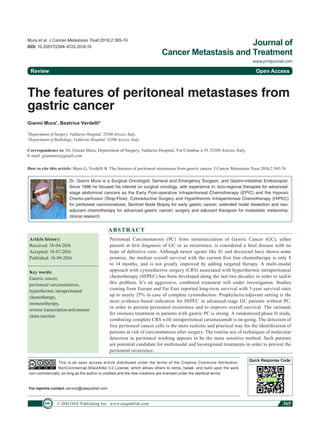 © 2016 OAE Publishing Inc. www.oaepublish.com 365
The features of peritoneal metastases from
gastric cancer
Gianni Mura1
, Beatrice Verdelli2
1
Department of Surgery, Valdarno Hospital, 52100 Arezzo, Italy.
2
Department of Radiology, Valdarno Hospital, 52100 Arezzo, Italy.
Correspondence to: Dr. Gianni Mura, Department of Surgery, Valdarno Hospital, Via Cimabue n.19, 52100 Arezzo, Italy.
E-mail: gianmura@gmail.com
How to cite this article: Mura G, Verdelli B. The features of peritoneal metastases from gastric cancer. J Cancer Metastasis Treat 2016;2:365-74.
Peritoneal Carcinomatosis (PC) from metastasization of Gastric Cancer (GC), either
present at first diagnosis of GC or as recurrence, is considered a fatal disease with no
hope of definitive cure. Although newer agents like S1 and docetaxel have shown some
promise, the median overall survival with the current first line chemotherapy is only 8
to 14 months, and is not greatly improved by adding targeted therapy. A multi-modal
approach with cytoreductive surgery (CRS) associated with hyperthermic intraperitoneal
chemotherapy (HIPEC) has been developed along the last two decades in order to tackle
this problem. It’s an aggressive, combined treatment still under investigation. Studies
coming from Europe and Far East reported long-term survival with 5-year survival rates
up to nearly 25% in case of complete cytoreduction. Prophylactic/adjuvant setting is the
most evidence-based indication for HIPEC in advanced-stage GC patients without PC,
in order to prevent peritoneal recurrence and to improve overall survival. The rationale
for immuno treatment in patients with gastric PC is strong. A randomized phase II study,
combining complete CRS with intraperitoneal catumaxomab is on-going. The detection of
free peritoneal cancer cells is the more realistic and practical way for the identification of
patients at risk of carcinomatosis after surgery. The routine use of techniques of molecular
detection in peritoneal washing appears to be the more sensitive method. Such patients
are potential candidate for multimodal and locoregional treatments in order to prevent the
peritoneal recurrence.
Key words:
Gastric cancer,
peritoneal carcinomatosis,
hyperthermic intraperitoneal
chemotherapy,
immunotherapy,
reverse transcription-polymerase
chain reaction
ABSTRACT
Article history:
Received: 18-04-2016
Accepted: 19-07-2016
Published: 18-09-2016
Quick Response Code:
Review
This is an open access article distributed under the terms of the Creative Commons Attribution-
NonCommercial-ShareAlike 3.0 License, which allows others to remix, tweak, and build upon the work
non-commercially, as long as the author is credited and the new creations are licensed under the identical terms.
For reprints contact: service@oaepublish.com
Open Access
Mura et al. J Cancer Metastasis Treat 2016;2:365-74
DOI: 10.20517/2394-4722.2016.19
Journal of
Cancer Metastasis and Treatment
www.jcmtjournal.com
Dr. Gianni Mura is a Surgical Oncologist, General and Emergency Surgeon, and Gastro-intestinal Endoscopist.
Since 1996 he focused his interest on surgical oncology, with experience in: loco-regional therapies for advanced-
stage abdominal cancers as the Early Post-operative Intraperitoneal Chemotherapy (EPIC) and the Hypoxic
Chemo-perfusion (Stop-Flow); Cytoreductive Surgery and Hyperthermic Intraperitoneal Chemotherapy (HIPEC)
for peritoneal carcinomatosis; Sentinel Node Biopsy for early gastric cancer; extended nodal dissection and neo-
adjuvant chemotherapy for advanced gastric cancer; surgery and adjuvant therapies for metastatic melanoma;
clinical research.
 