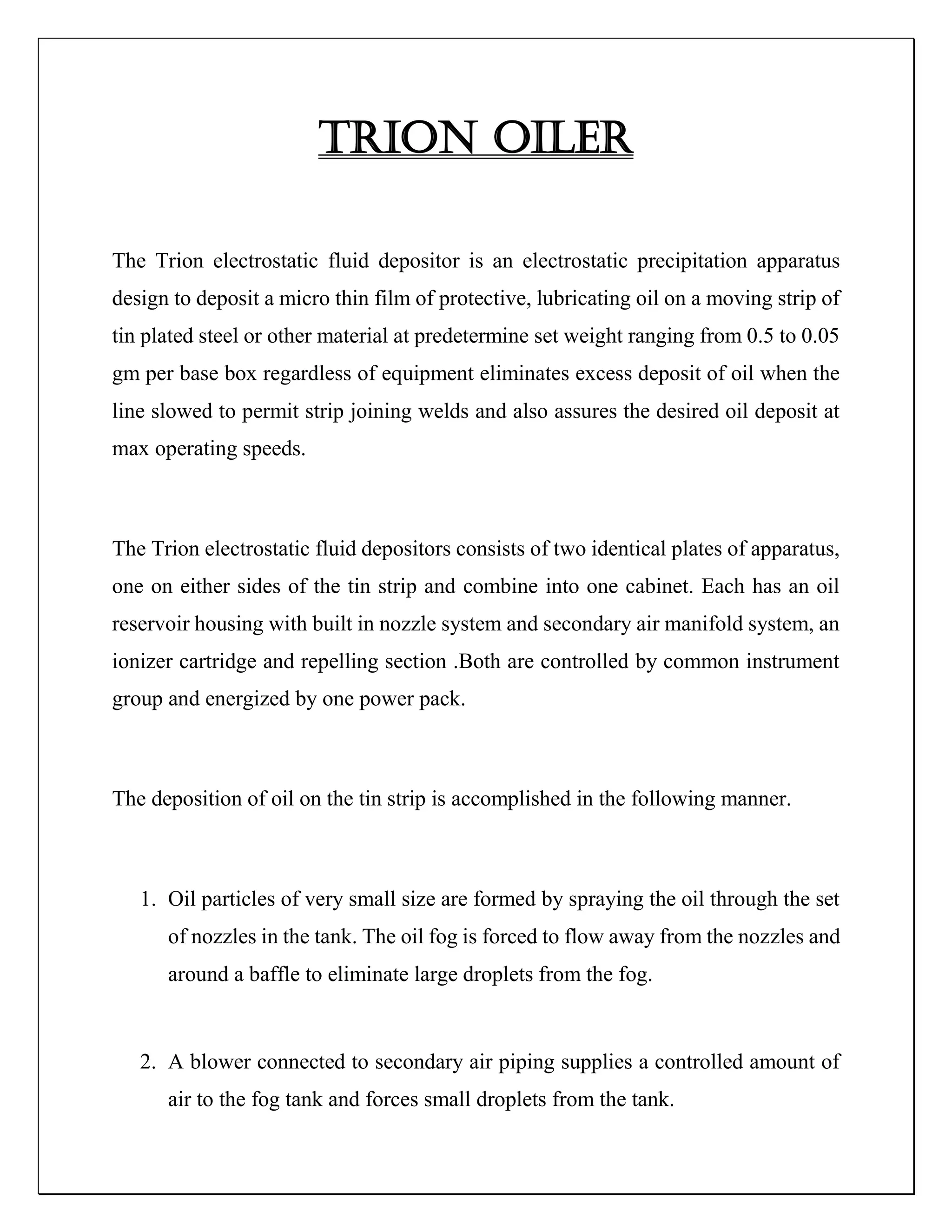 TRION OILER
The Trion electrostatic fluid depositor is an electrostatic precipitation apparatus
design to deposit a micro thin film of protective, lubricating oil on a moving strip of
tin plated steel or other material at predetermine set weight ranging from 0.5 to 0.05
gm per base box regardless of equipment eliminates excess deposit of oil when the
line slowed to permit strip joining welds and also assures the desired oil deposit at
max operating speeds.
The Trion electrostatic fluid depositors consists of two identical plates of apparatus,
one on either sides of the tin strip and combine into one cabinet. Each has an oil
reservoir housing with built in nozzle system and secondary air manifold system, an
ionizer cartridge and repelling section .Both are controlled by common instrument
group and energized by one power pack.
The deposition of oil on the tin strip is accomplished in the following manner.
1. Oil particles of very small size are formed by spraying the oil through the set
of nozzles in the tank. The oil fog is forced to flow away from the nozzles and
around a baffle to eliminate large droplets from the fog.
2. A blower connected to secondary air piping supplies a controlled amount of
air to the fog tank and forces small droplets from the tank.
 