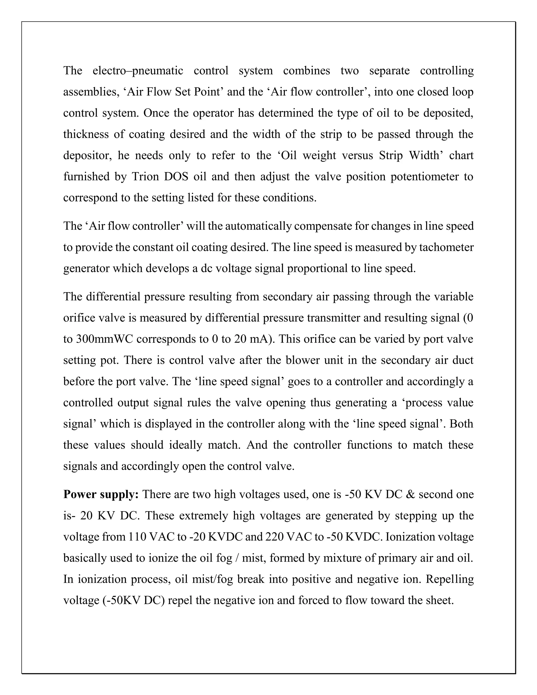 The electro–pneumatic control system combines two separate controlling
assemblies, ‘Air Flow Set Point’ and the ‘Air flow controller’, into one closed loop
control system. Once the operator has determined the type of oil to be deposited,
thickness of coating desired and the width of the strip to be passed through the
depositor, he needs only to refer to the ‘Oil weight versus Strip Width’ chart
furnished by Trion DOS oil and then adjust the valve position potentiometer to
correspond to the setting listed for these conditions.
The ‘Air flow controller’ will the automatically compensate for changes in line speed
to provide the constant oil coating desired. The line speed is measured by tachometer
generator which develops a dc voltage signal proportional to line speed.
The differential pressure resulting from secondary air passing through the variable
orifice valve is measured by differential pressure transmitter and resulting signal (0
to 300mmWC corresponds to 0 to 20 mA). This orifice can be varied by port valve
setting pot. There is control valve after the blower unit in the secondary air duct
before the port valve. The ‘line speed signal’ goes to a controller and accordingly a
controlled output signal rules the valve opening thus generating a ‘process value
signal’ which is displayed in the controller along with the ‘line speed signal’. Both
these values should ideally match. And the controller functions to match these
signals and accordingly open the control valve.
Power supply: There are two high voltages used, one is -50 KV DC & second one
is- 20 KV DC. These extremely high voltages are generated by stepping up the
voltage from 110 VAC to -20 KVDC and 220 VAC to -50 KVDC. Ionization voltage
basically used to ionize the oil fog / mist, formed by mixture of primary air and oil.
In ionization process, oil mist/fog break into positive and negative ion. Repelling
voltage (-50KV DC) repel the negative ion and forced to flow toward the sheet.
 