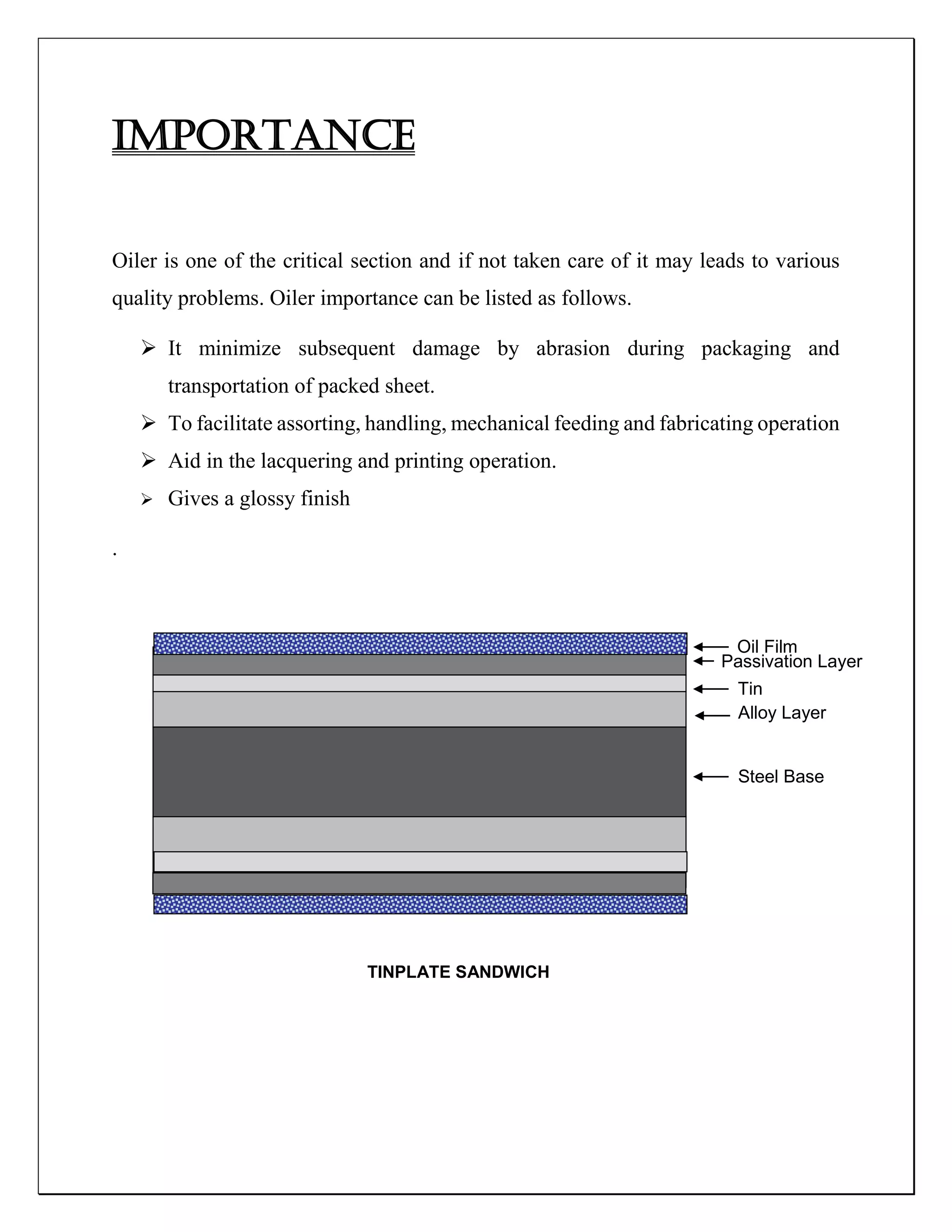 IMPORTANCE
Oiler is one of the critical section and if not taken care of it may leads to various
quality problems. Oiler importance can be listed as follows.
 It minimize subsequent damage by abrasion during packaging and
transportation of packed sheet.
 To facilitate assorting, handling, mechanical feeding and fabricating operation
 Aid in the lacquering and printing operation.
 Gives a glossy finish
.
TINPLATE SANDWICH
Oil Film
Passivation Layer
Tin
Alloy Layer
Steel Base
 