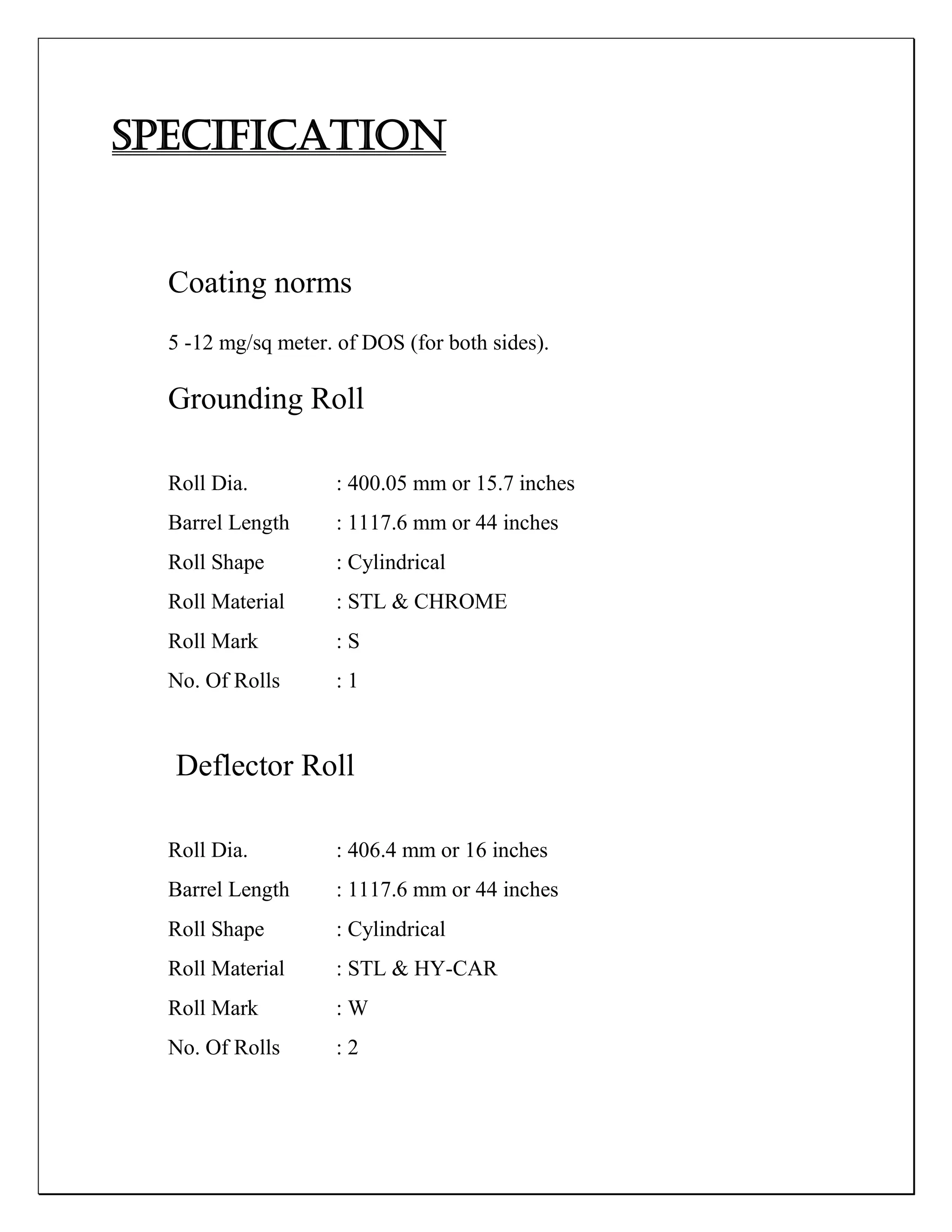 SPECIFICATION
Coating norms
5 -12 mg/sq meter. of DOS (for both sides).
Grounding Roll
Roll Dia. : 400.05 mm or 15.7 inches
Barrel Length : 1117.6 mm or 44 inches
Roll Shape : Cylindrical
Roll Material : STL & CHROME
Roll Mark : S
No. Of Rolls : 1
Deflector Roll
Roll Dia. : 406.4 mm or 16 inches
Barrel Length : 1117.6 mm or 44 inches
Roll Shape : Cylindrical
Roll Material : STL & HY-CAR
Roll Mark : W
No. Of Rolls : 2
 