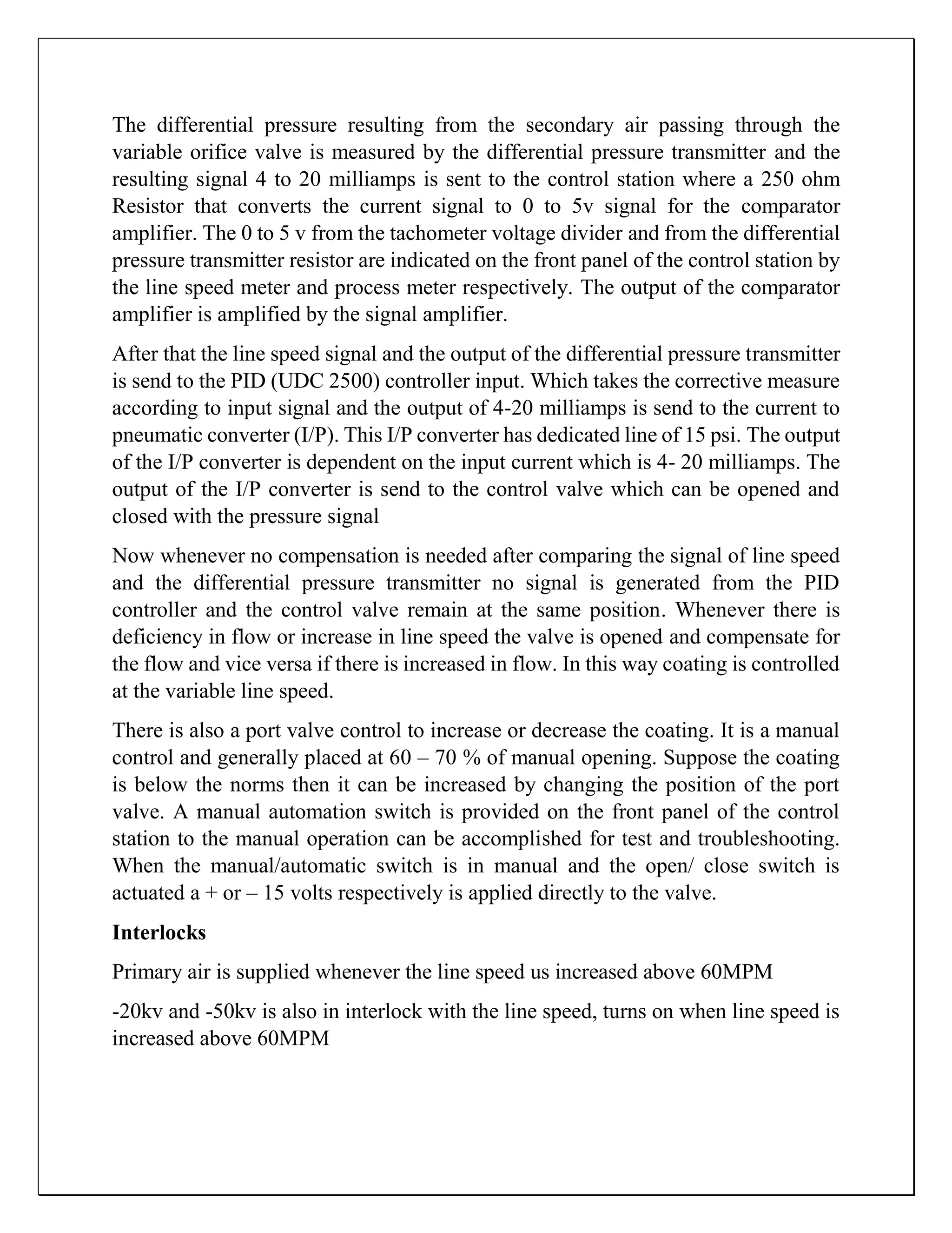 The differential pressure resulting from the secondary air passing through the
variable orifice valve is measured by the differential pressure transmitter and the
resulting signal 4 to 20 milliamps is sent to the control station where a 250 ohm
Resistor that converts the current signal to 0 to 5v signal for the comparator
amplifier. The 0 to 5 v from the tachometer voltage divider and from the differential
pressure transmitter resistor are indicated on the front panel of the control station by
the line speed meter and process meter respectively. The output of the comparator
amplifier is amplified by the signal amplifier.
After that the line speed signal and the output of the differential pressure transmitter
is send to the PID (UDC 2500) controller input. Which takes the corrective measure
according to input signal and the output of 4-20 milliamps is send to the current to
pneumatic converter (I/P). This I/P converter has dedicated line of 15 psi. The output
of the I/P converter is dependent on the input current which is 4- 20 milliamps. The
output of the I/P converter is send to the control valve which can be opened and
closed with the pressure signal
Now whenever no compensation is needed after comparing the signal of line speed
and the differential pressure transmitter no signal is generated from the PID
controller and the control valve remain at the same position. Whenever there is
deficiency in flow or increase in line speed the valve is opened and compensate for
the flow and vice versa if there is increased in flow. In this way coating is controlled
at the variable line speed.
There is also a port valve control to increase or decrease the coating. It is a manual
control and generally placed at 60 – 70 % of manual opening. Suppose the coating
is below the norms then it can be increased by changing the position of the port
valve. A manual automation switch is provided on the front panel of the control
station to the manual operation can be accomplished for test and troubleshooting.
When the manual/automatic switch is in manual and the open/ close switch is
actuated a + or – 15 volts respectively is applied directly to the valve.
Interlocks
Primary air is supplied whenever the line speed us increased above 60MPM
-20kv and -50kv is also in interlock with the line speed, turns on when line speed is
increased above 60MPM
 