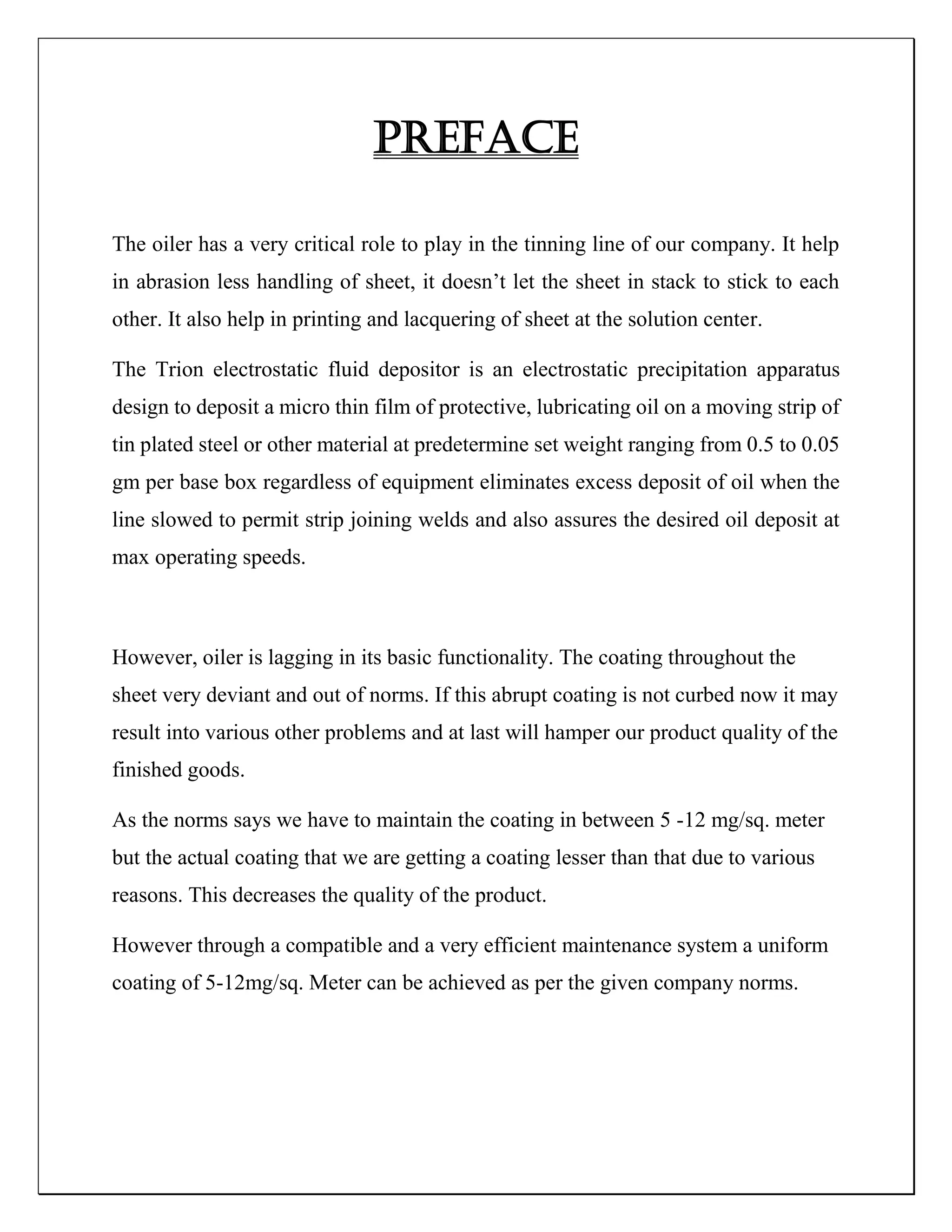 PREFACE
The oiler has a very critical role to play in the tinning line of our company. It help
in abrasion less handling of sheet, it doesn’t let the sheet in stack to stick to each
other. It also help in printing and lacquering of sheet at the solution center.
The Trion electrostatic fluid depositor is an electrostatic precipitation apparatus
design to deposit a micro thin film of protective, lubricating oil on a moving strip of
tin plated steel or other material at predetermine set weight ranging from 0.5 to 0.05
gm per base box regardless of equipment eliminates excess deposit of oil when the
line slowed to permit strip joining welds and also assures the desired oil deposit at
max operating speeds.
However, oiler is lagging in its basic functionality. The coating throughout the
sheet very deviant and out of norms. If this abrupt coating is not curbed now it may
result into various other problems and at last will hamper our product quality of the
finished goods.
As the norms says we have to maintain the coating in between 5 -12 mg/sq. meter
but the actual coating that we are getting a coating lesser than that due to various
reasons. This decreases the quality of the product.
However through a compatible and a very efficient maintenance system a uniform
coating of 5-12mg/sq. Meter can be achieved as per the given company norms.
 