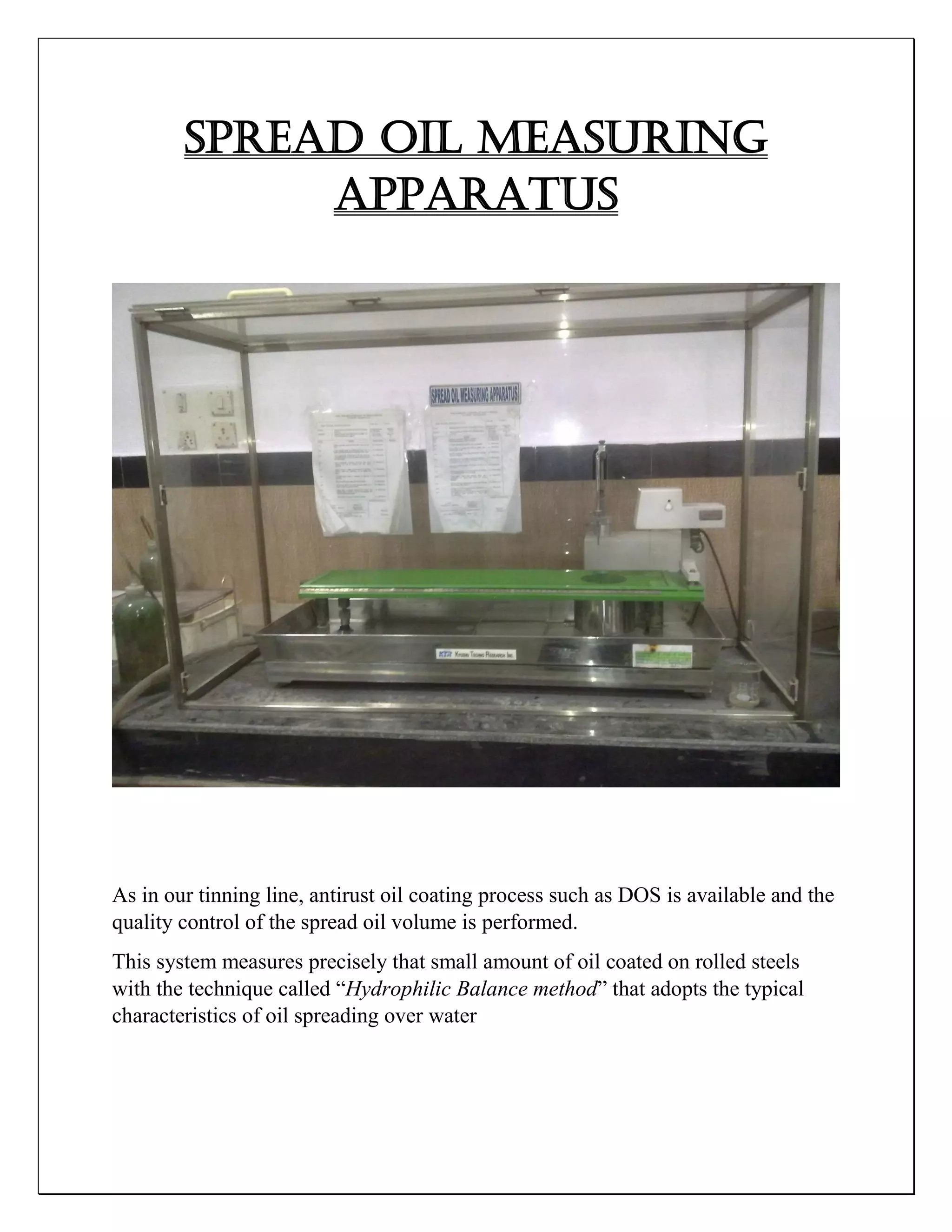 SPREAD OIL MEASURING
APPARATUS
As in our tinning line, antirust oil coating process such as DOS is available and the
quality control of the spread oil volume is performed.
This system measures precisely that small amount of oil coated on rolled steels
with the technique called “Hydrophilic Balance method” that adopts the typical
characteristics of oil spreading over water
 