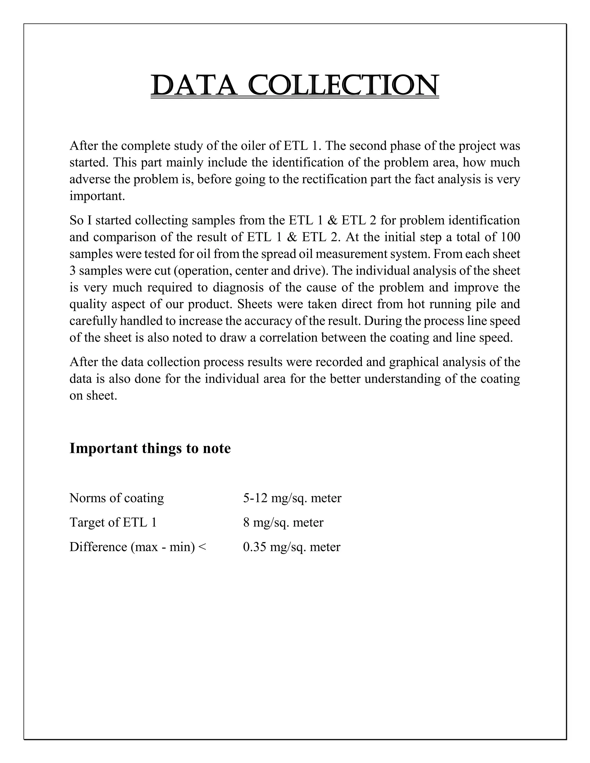 DATA COLLECTION
After the complete study of the oiler of ETL 1. The second phase of the project was
started. This part mainly include the identification of the problem area, how much
adverse the problem is, before going to the rectification part the fact analysis is very
important.
So I started collecting samples from the ETL 1 & ETL 2 for problem identification
and comparison of the result of ETL 1 & ETL 2. At the initial step a total of 100
samples were tested for oil from the spread oil measurement system. From each sheet
3 samples were cut (operation, center and drive). The individual analysis of the sheet
is very much required to diagnosis of the cause of the problem and improve the
quality aspect of our product. Sheets were taken direct from hot running pile and
carefully handled to increase the accuracy of the result. During the process line speed
of the sheet is also noted to draw a correlation between the coating and line speed.
After the data collection process results were recorded and graphical analysis of the
data is also done for the individual area for the better understanding of the coating
on sheet.
Important things to note
Norms of coating 5-12 mg/sq. meter
Target of ETL 1 8 mg/sq. meter
Difference (max - min) < 0.35 mg/sq. meter
 