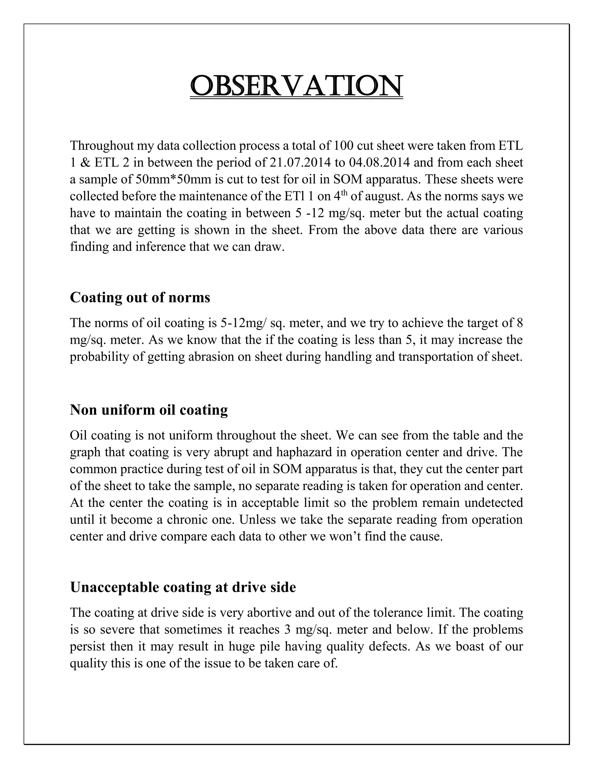 OBSERVATION
Throughout my data collection process a total of 100 cut sheet were taken from ETL
1 & ETL 2 in between the period of 21.07.2014 to 04.08.2014 and from each sheet
a sample of 50mm*50mm is cut to test for oil in SOM apparatus. These sheets were
collected before the maintenance of the ETl 1 on 4th
of august. As the norms says we
have to maintain the coating in between 5 -12 mg/sq. meter but the actual coating
that we are getting is shown in the sheet. From the above data there are various
finding and inference that we can draw.
Coating out of norms
The norms of oil coating is 5-12mg/ sq. meter, and we try to achieve the target of 8
mg/sq. meter. As we know that the if the coating is less than 5, it may increase the
probability of getting abrasion on sheet during handling and transportation of sheet.
Non uniform oil coating
Oil coating is not uniform throughout the sheet. We can see from the table and the
graph that coating is very abrupt and haphazard in operation center and drive. The
common practice during test of oil in SOM apparatus is that, they cut the center part
of the sheet to take the sample, no separate reading is taken for operation and center.
At the center the coating is in acceptable limit so the problem remain undetected
until it become a chronic one. Unless we take the separate reading from operation
center and drive compare each data to other we won’t find the cause.
Unacceptable coating at drive side
The coating at drive side is very abortive and out of the tolerance limit. The coating
is so severe that sometimes it reaches 3 mg/sq. meter and below. If the problems
persist then it may result in huge pile having quality defects. As we boast of our
quality this is one of the issue to be taken care of.
 