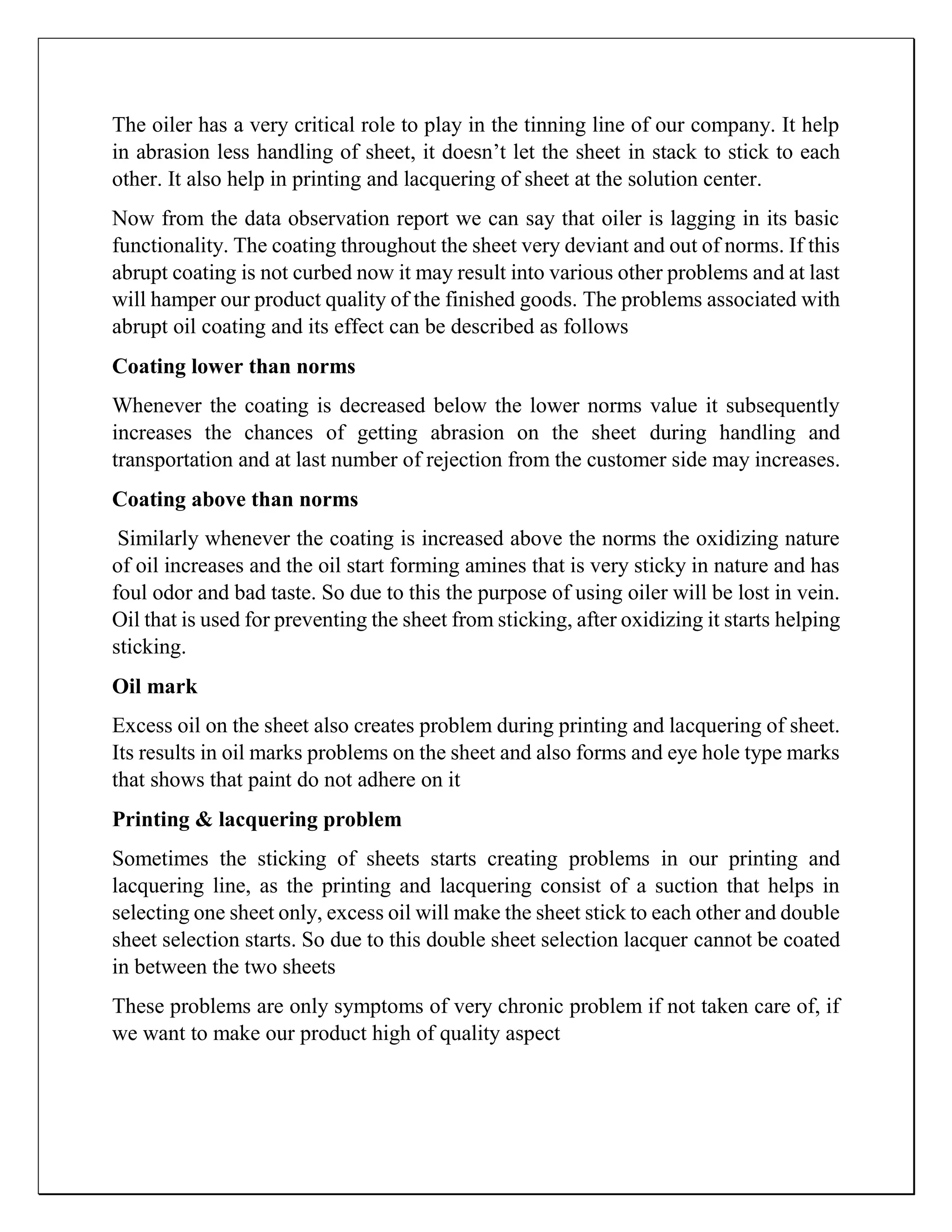 The oiler has a very critical role to play in the tinning line of our company. It help
in abrasion less handling of sheet, it doesn’t let the sheet in stack to stick to each
other. It also help in printing and lacquering of sheet at the solution center.
Now from the data observation report we can say that oiler is lagging in its basic
functionality. The coating throughout the sheet very deviant and out of norms. If this
abrupt coating is not curbed now it may result into various other problems and at last
will hamper our product quality of the finished goods. The problems associated with
abrupt oil coating and its effect can be described as follows
Coating lower than norms
Whenever the coating is decreased below the lower norms value it subsequently
increases the chances of getting abrasion on the sheet during handling and
transportation and at last number of rejection from the customer side may increases.
Coating above than norms
Similarly whenever the coating is increased above the norms the oxidizing nature
of oil increases and the oil start forming amines that is very sticky in nature and has
foul odor and bad taste. So due to this the purpose of using oiler will be lost in vein.
Oil that is used for preventing the sheet from sticking, after oxidizing it starts helping
sticking.
Oil mark
Excess oil on the sheet also creates problem during printing and lacquering of sheet.
Its results in oil marks problems on the sheet and also forms and eye hole type marks
that shows that paint do not adhere on it
Printing & lacquering problem
Sometimes the sticking of sheets starts creating problems in our printing and
lacquering line, as the printing and lacquering consist of a suction that helps in
selecting one sheet only, excess oil will make the sheet stick to each other and double
sheet selection starts. So due to this double sheet selection lacquer cannot be coated
in between the two sheets
These problems are only symptoms of very chronic problem if not taken care of, if
we want to make our product high of quality aspect
 