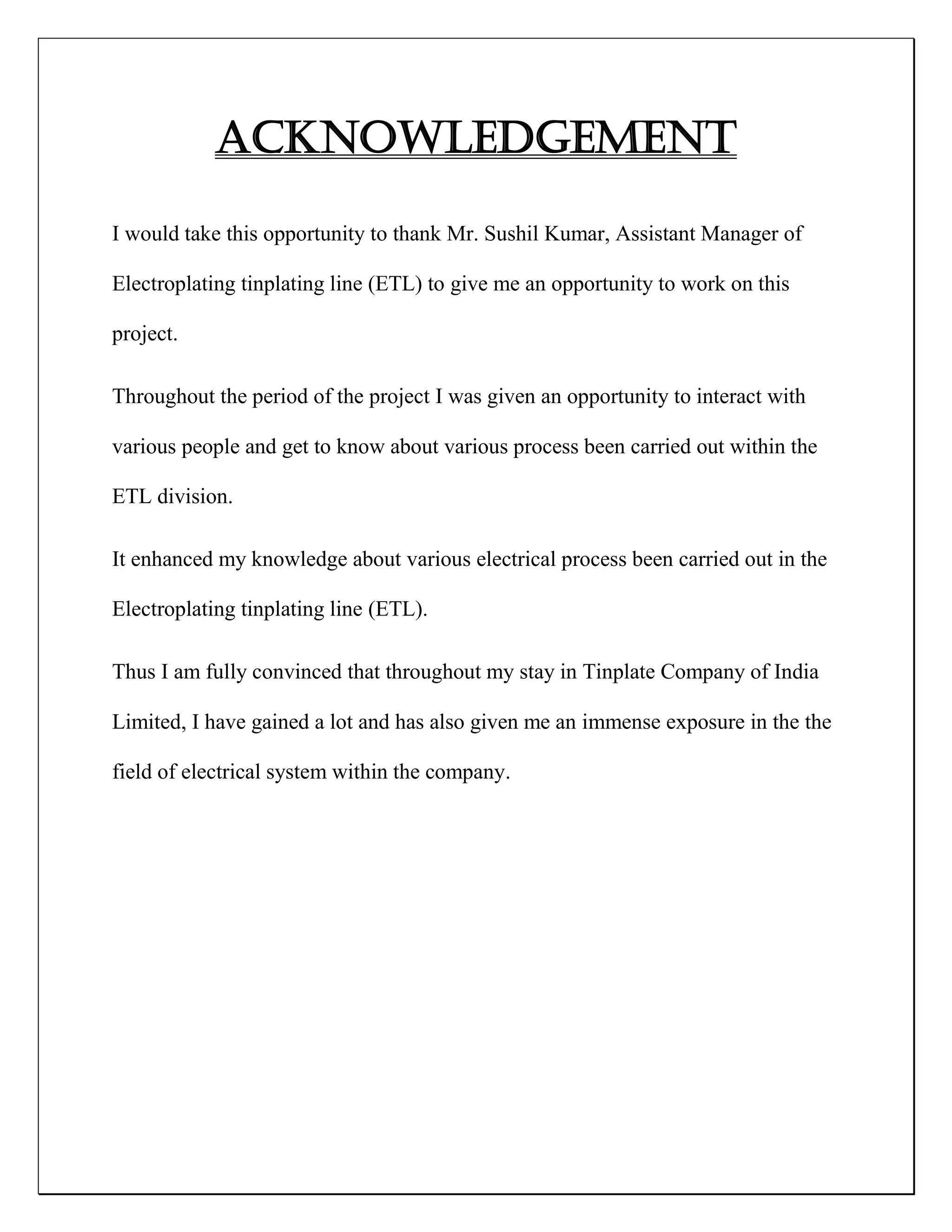 ACKNOWLEDGEMENT
I would take this opportunity to thank Mr. Sushil Kumar, Assistant Manager of
Electroplating tinplating line (ETL) to give me an opportunity to work on this
project.
Throughout the period of the project I was given an opportunity to interact with
various people and get to know about various process been carried out within the
ETL division.
It enhanced my knowledge about various electrical process been carried out in the
Electroplating tinplating line (ETL).
Thus I am fully convinced that throughout my stay in Tinplate Company of India
Limited, I have gained a lot and has also given me an immense exposure in the the
field of electrical system within the company.
 
