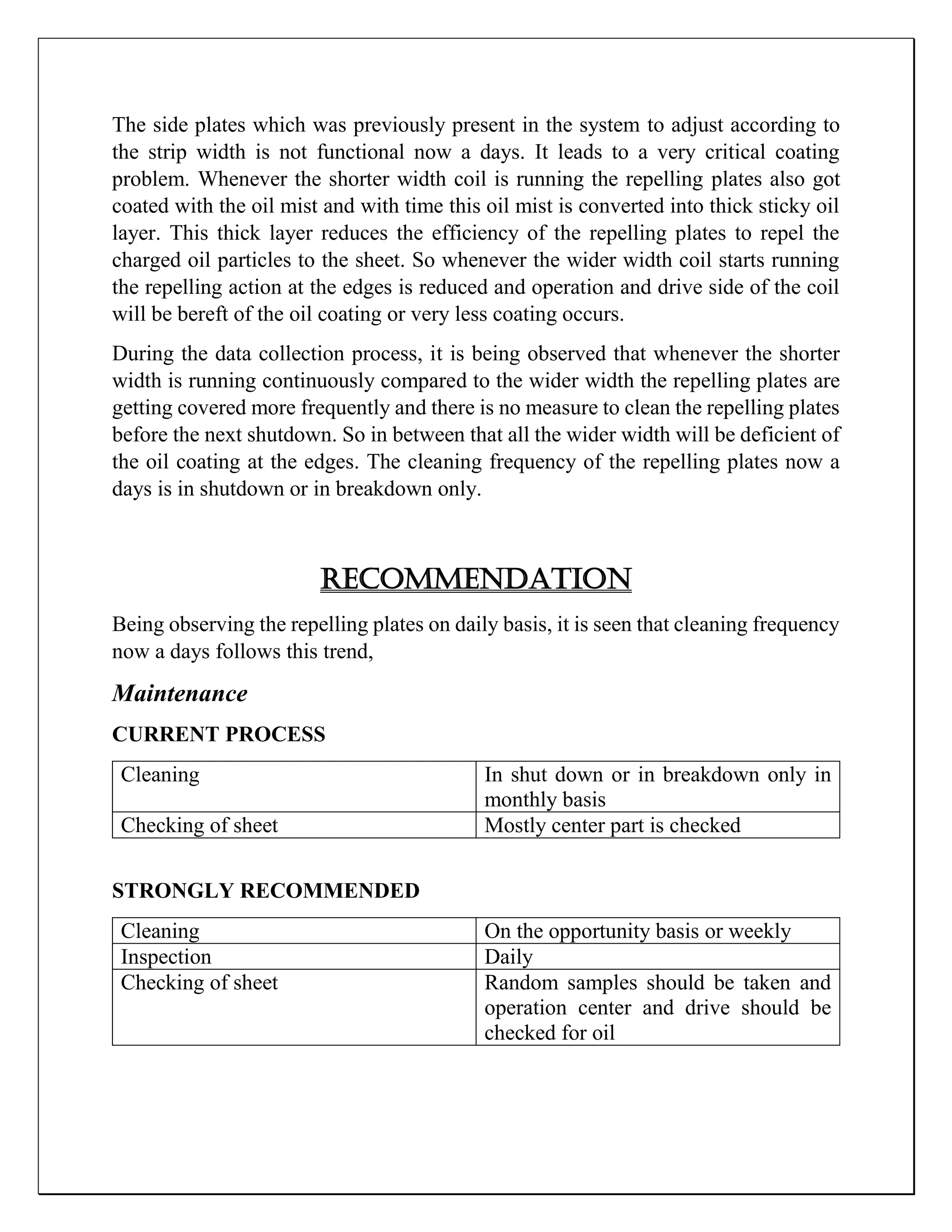 The side plates which was previously present in the system to adjust according to
the strip width is not functional now a days. It leads to a very critical coating
problem. Whenever the shorter width coil is running the repelling plates also got
coated with the oil mist and with time this oil mist is converted into thick sticky oil
layer. This thick layer reduces the efficiency of the repelling plates to repel the
charged oil particles to the sheet. So whenever the wider width coil starts running
the repelling action at the edges is reduced and operation and drive side of the coil
will be bereft of the oil coating or very less coating occurs.
During the data collection process, it is being observed that whenever the shorter
width is running continuously compared to the wider width the repelling plates are
getting covered more frequently and there is no measure to clean the repelling plates
before the next shutdown. So in between that all the wider width will be deficient of
the oil coating at the edges. The cleaning frequency of the repelling plates now a
days is in shutdown or in breakdown only.
Recommendation
Being observing the repelling plates on daily basis, it is seen that cleaning frequency
now a days follows this trend,
Maintenance
CURRENT PROCESS
Cleaning In shut down or in breakdown only in
monthly basis
Checking of sheet Mostly center part is checked
STRONGLY RECOMMENDED
Cleaning On the opportunity basis or weekly
Inspection Daily
Checking of sheet Random samples should be taken and
operation center and drive should be
checked for oil
 