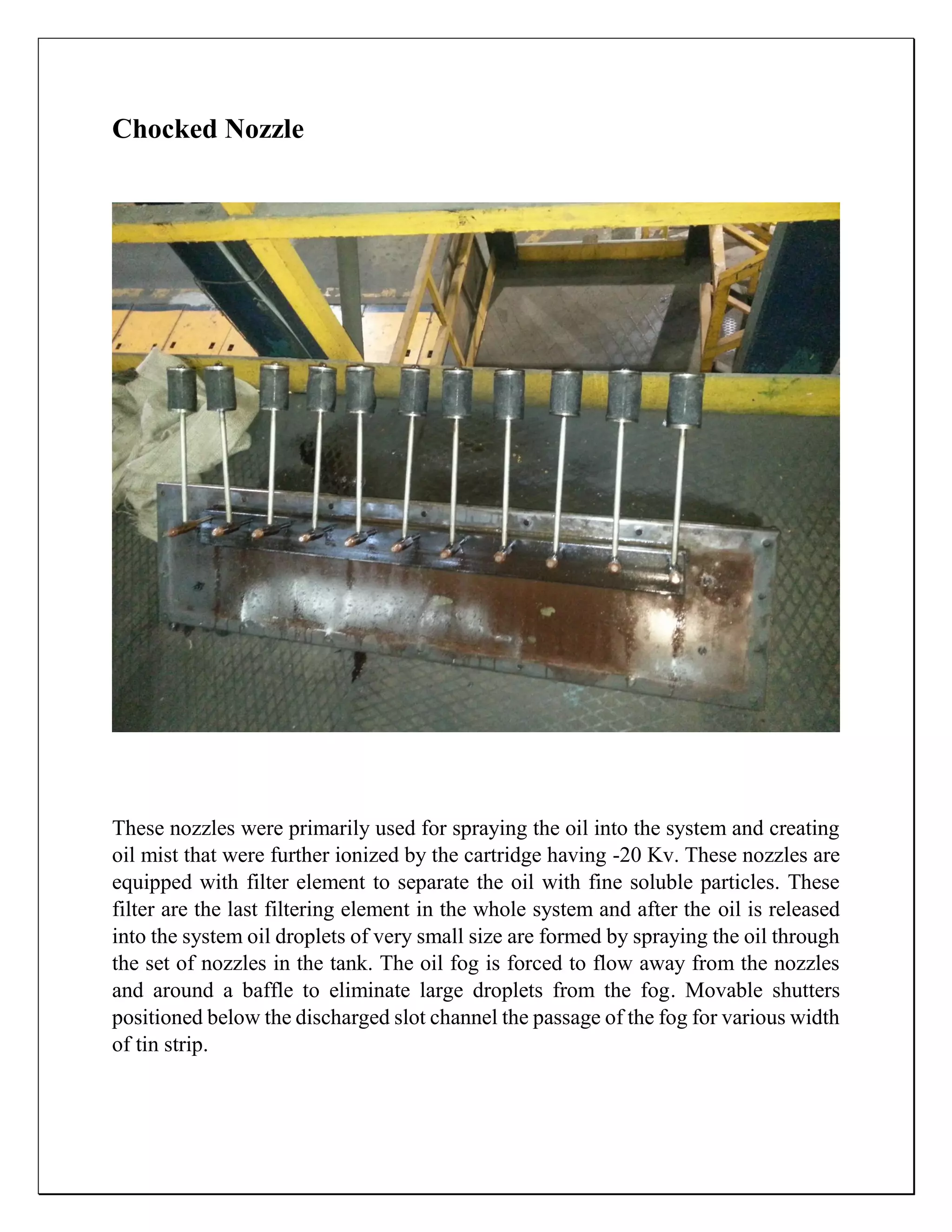 Chocked Nozzle
These nozzles were primarily used for spraying the oil into the system and creating
oil mist that were further ionized by the cartridge having -20 Kv. These nozzles are
equipped with filter element to separate the oil with fine soluble particles. These
filter are the last filtering element in the whole system and after the oil is released
into the system oil droplets of very small size are formed by spraying the oil through
the set of nozzles in the tank. The oil fog is forced to flow away from the nozzles
and around a baffle to eliminate large droplets from the fog. Movable shutters
positioned below the discharged slot channel the passage of the fog for various width
of tin strip.
 