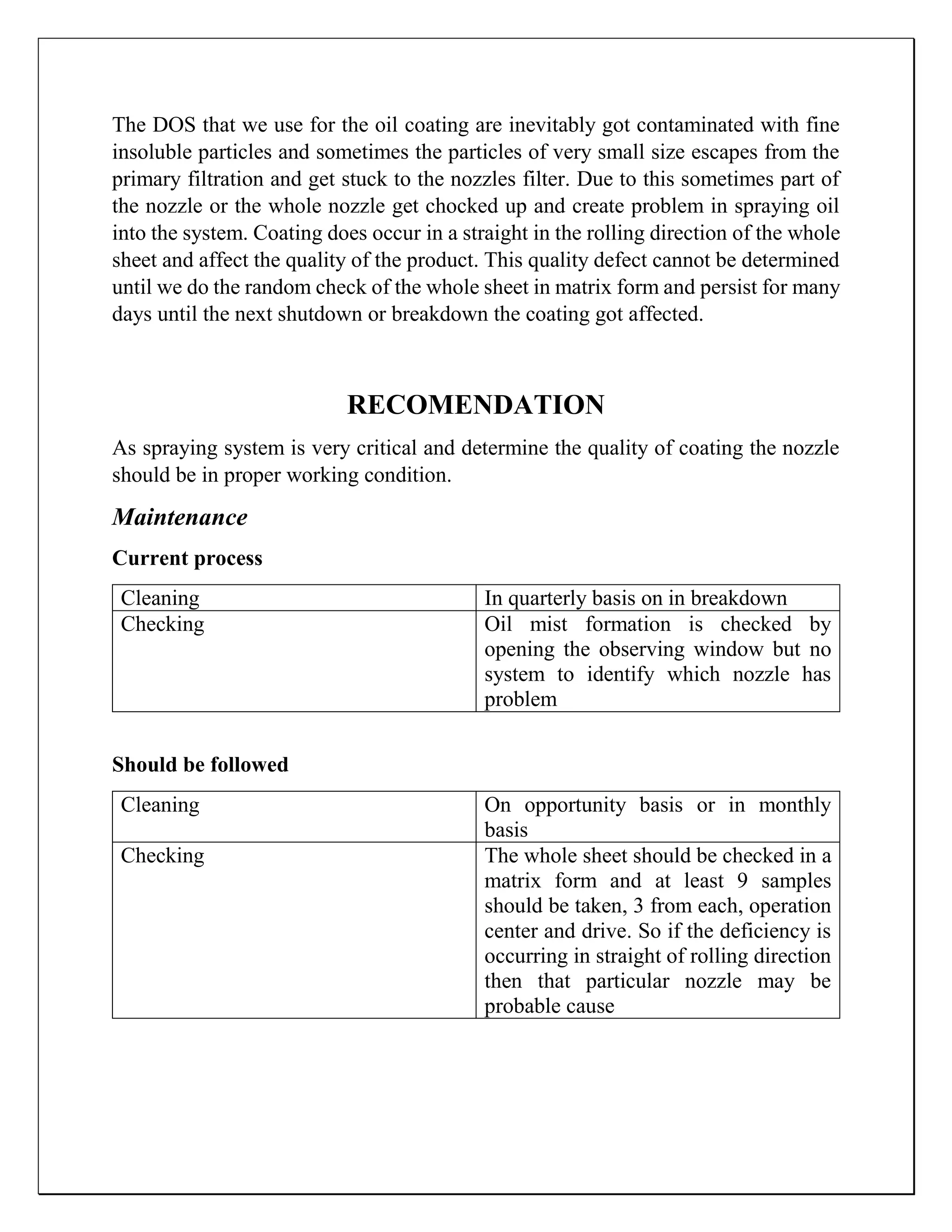 The DOS that we use for the oil coating are inevitably got contaminated with fine
insoluble particles and sometimes the particles of very small size escapes from the
primary filtration and get stuck to the nozzles filter. Due to this sometimes part of
the nozzle or the whole nozzle get chocked up and create problem in spraying oil
into the system. Coating does occur in a straight in the rolling direction of the whole
sheet and affect the quality of the product. This quality defect cannot be determined
until we do the random check of the whole sheet in matrix form and persist for many
days until the next shutdown or breakdown the coating got affected.
RECOMENDATION
As spraying system is very critical and determine the quality of coating the nozzle
should be in proper working condition.
Maintenance
Current process
Cleaning In quarterly basis on in breakdown
Checking Oil mist formation is checked by
opening the observing window but no
system to identify which nozzle has
problem
Should be followed
Cleaning On opportunity basis or in monthly
basis
Checking The whole sheet should be checked in a
matrix form and at least 9 samples
should be taken, 3 from each, operation
center and drive. So if the deficiency is
occurring in straight of rolling direction
then that particular nozzle may be
probable cause
 