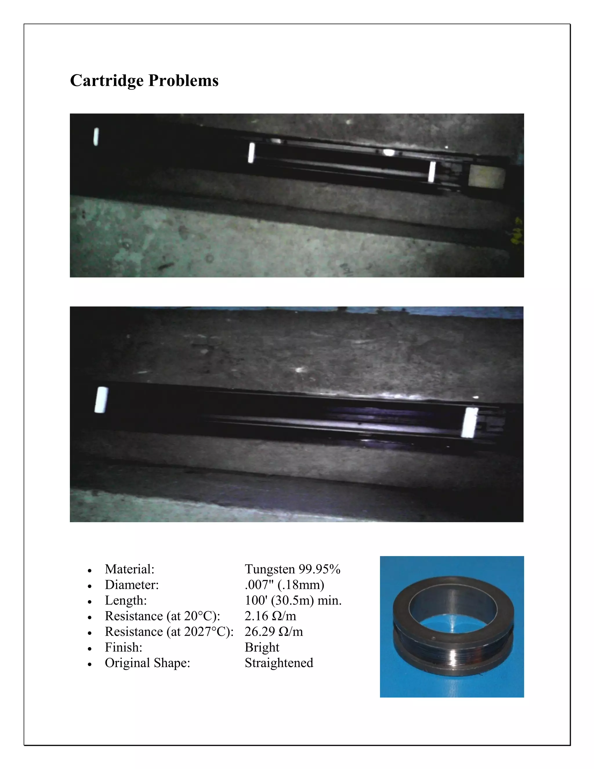 Cartridge Problems
 Material: Tungsten 99.95%
 Diameter: .007" (.18mm)
 Length: 100' (30.5m) min.
 Resistance (at 20°C): 2.16 Ω/m
 Resistance (at 2027°C): 26.29 Ω/m
 Finish: Bright
 Original Shape: Straightened
 