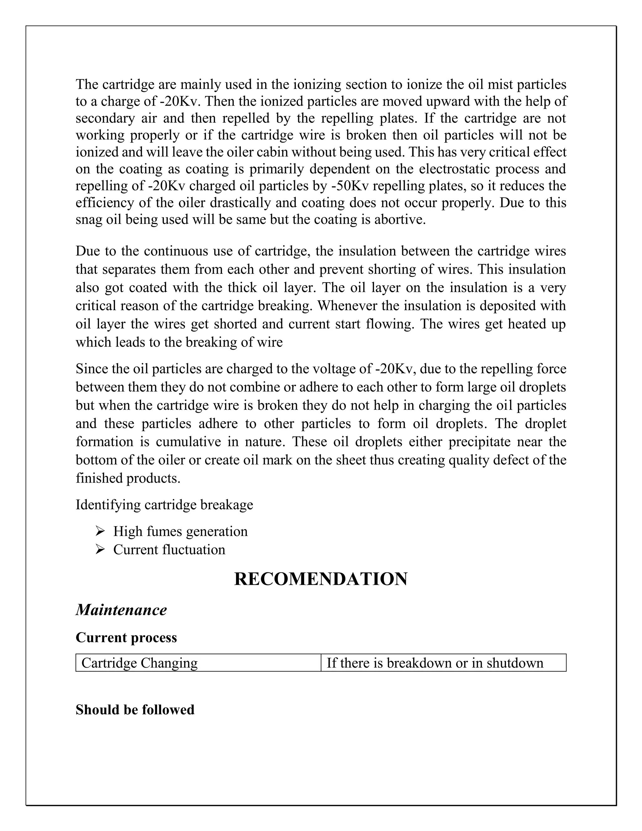 The cartridge are mainly used in the ionizing section to ionize the oil mist particles
to a charge of -20Kv. Then the ionized particles are moved upward with the help of
secondary air and then repelled by the repelling plates. If the cartridge are not
working properly or if the cartridge wire is broken then oil particles will not be
ionized and will leave the oiler cabin without being used. This has very critical effect
on the coating as coating is primarily dependent on the electrostatic process and
repelling of -20Kv charged oil particles by -50Kv repelling plates, so it reduces the
efficiency of the oiler drastically and coating does not occur properly. Due to this
snag oil being used will be same but the coating is abortive.
Due to the continuous use of cartridge, the insulation between the cartridge wires
that separates them from each other and prevent shorting of wires. This insulation
also got coated with the thick oil layer. The oil layer on the insulation is a very
critical reason of the cartridge breaking. Whenever the insulation is deposited with
oil layer the wires get shorted and current start flowing. The wires get heated up
which leads to the breaking of wire
Since the oil particles are charged to the voltage of -20Kv, due to the repelling force
between them they do not combine or adhere to each other to form large oil droplets
but when the cartridge wire is broken they do not help in charging the oil particles
and these particles adhere to other particles to form oil droplets. The droplet
formation is cumulative in nature. These oil droplets either precipitate near the
bottom of the oiler or create oil mark on the sheet thus creating quality defect of the
finished products.
Identifying cartridge breakage
 High fumes generation
 Current fluctuation
RECOMENDATION
Maintenance
Current process
Should be followed
Cartridge Changing If there is breakdown or in shutdown
 