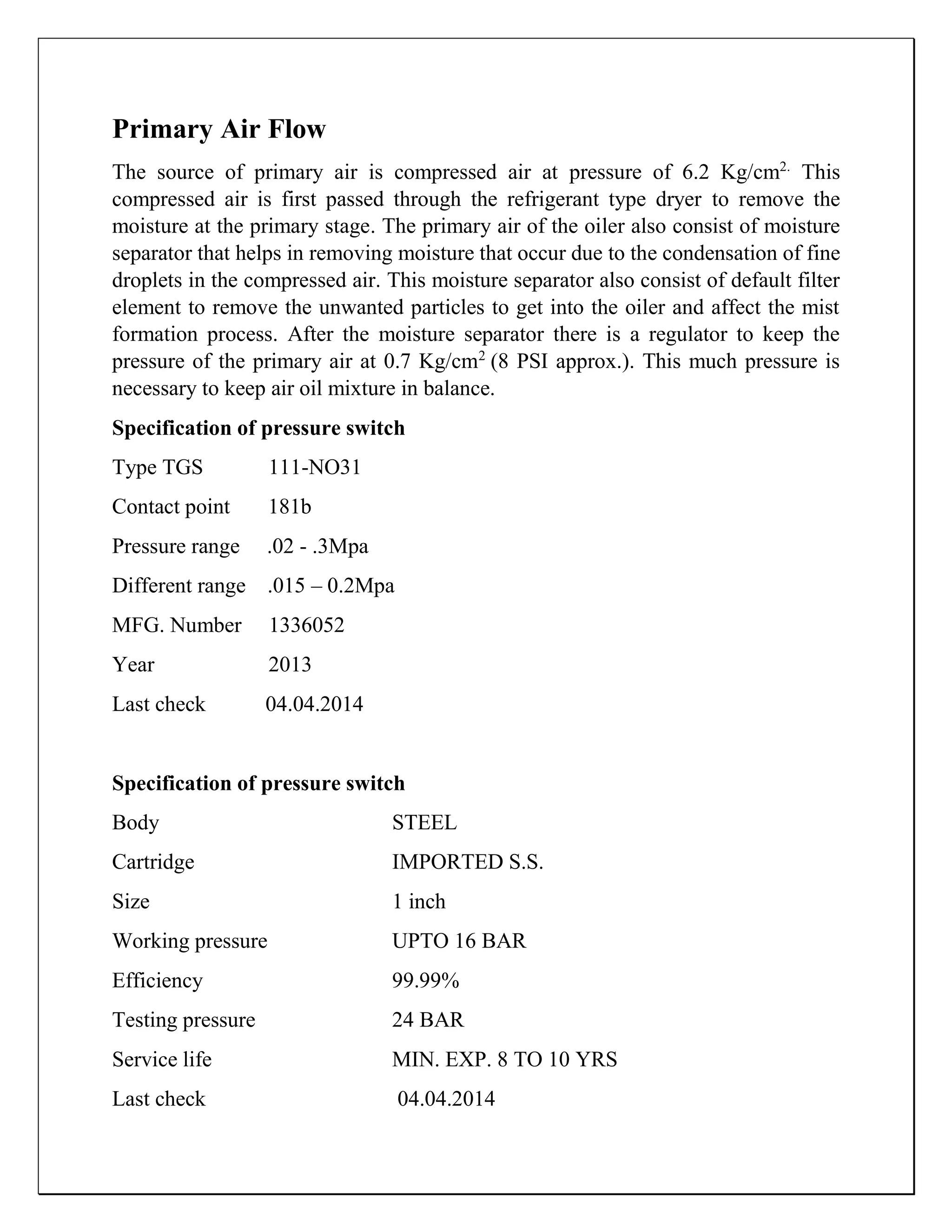 Primary Air Flow
The source of primary air is compressed air at pressure of 6.2 Kg/cm2.
This
compressed air is first passed through the refrigerant type dryer to remove the
moisture at the primary stage. The primary air of the oiler also consist of moisture
separator that helps in removing moisture that occur due to the condensation of fine
droplets in the compressed air. This moisture separator also consist of default filter
element to remove the unwanted particles to get into the oiler and affect the mist
formation process. After the moisture separator there is a regulator to keep the
pressure of the primary air at 0.7 Kg/cm2
(8 PSI approx.). This much pressure is
necessary to keep air oil mixture in balance.
Specification of pressure switch
Type TGS 111-NO31
Contact point 181b
Pressure range .02 - .3Mpa
Different range .015 – 0.2Mpa
MFG. Number 1336052
Year 2013
Last check 04.04.2014
Specification of pressure switch
Body STEEL
Cartridge IMPORTED S.S.
Size 1 inch
Working pressure UPTO 16 BAR
Efficiency 99.99%
Testing pressure 24 BAR
Service life MIN. EXP. 8 TO 10 YRS
Last check 04.04.2014
 