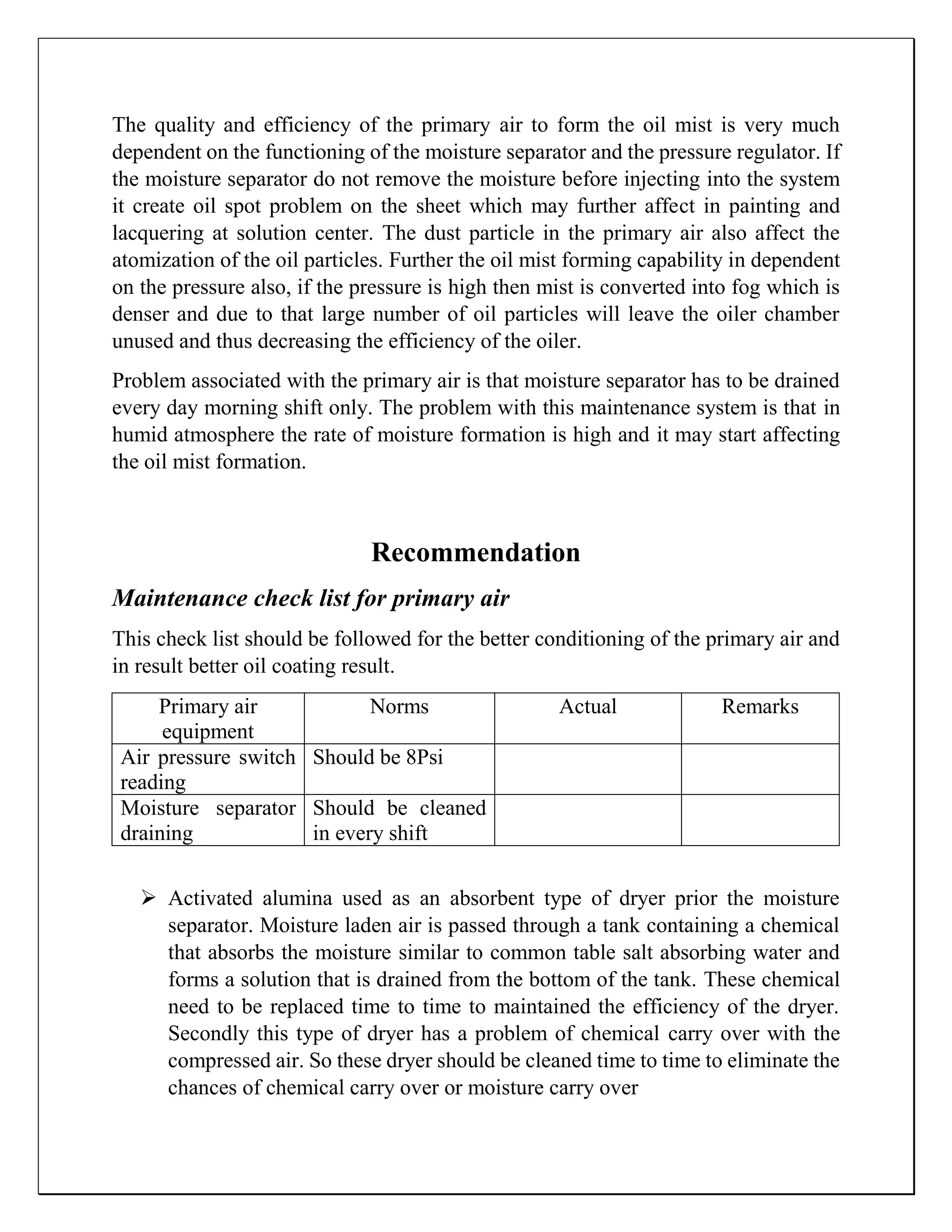 The quality and efficiency of the primary air to form the oil mist is very much
dependent on the functioning of the moisture separator and the pressure regulator. If
the moisture separator do not remove the moisture before injecting into the system
it create oil spot problem on the sheet which may further affect in painting and
lacquering at solution center. The dust particle in the primary air also affect the
atomization of the oil particles. Further the oil mist forming capability in dependent
on the pressure also, if the pressure is high then mist is converted into fog which is
denser and due to that large number of oil particles will leave the oiler chamber
unused and thus decreasing the efficiency of the oiler.
Problem associated with the primary air is that moisture separator has to be drained
every day morning shift only. The problem with this maintenance system is that in
humid atmosphere the rate of moisture formation is high and it may start affecting
the oil mist formation.
Recommendation
Maintenance check list for primary air
This check list should be followed for the better conditioning of the primary air and
in result better oil coating result.
Primary air
equipment
Norms Actual Remarks
Air pressure switch
reading
Should be 8Psi
Moisture separator
draining
Should be cleaned
in every shift
 Activated alumina used as an absorbent type of dryer prior the moisture
separator. Moisture laden air is passed through a tank containing a chemical
that absorbs the moisture similar to common table salt absorbing water and
forms a solution that is drained from the bottom of the tank. These chemical
need to be replaced time to time to maintained the efficiency of the dryer.
Secondly this type of dryer has a problem of chemical carry over with the
compressed air. So these dryer should be cleaned time to time to eliminate the
chances of chemical carry over or moisture carry over
 