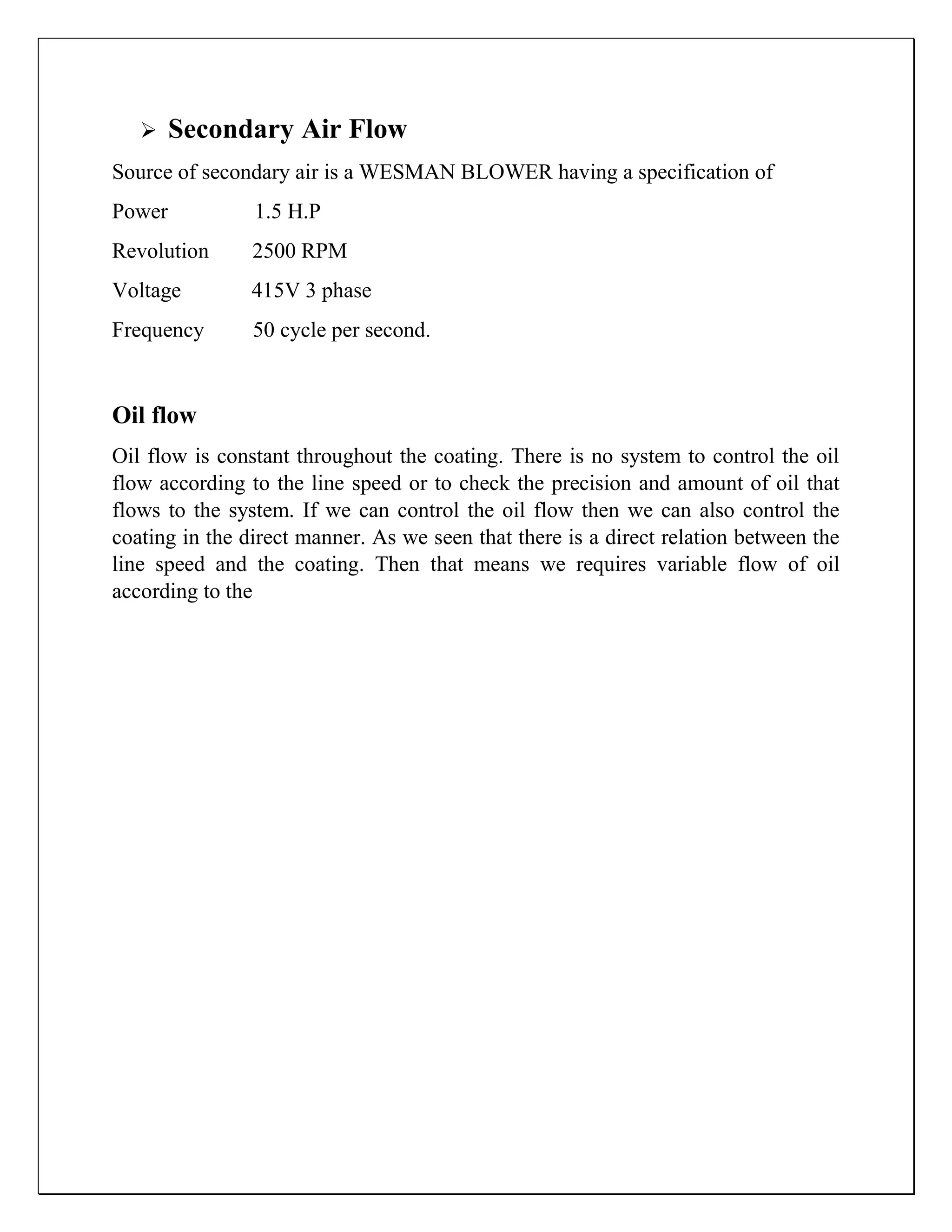  Secondary Air Flow
Source of secondary air is a WESMAN BLOWER having a specification of
Power 1.5 H.P
Revolution 2500 RPM
Voltage 415V 3 phase
Frequency 50 cycle per second.
Oil flow
Oil flow is constant throughout the coating. There is no system to control the oil
flow according to the line speed or to check the precision and amount of oil that
flows to the system. If we can control the oil flow then we can also control the
coating in the direct manner. As we seen that there is a direct relation between the
line speed and the coating. Then that means we requires variable flow of oil
according to the
 