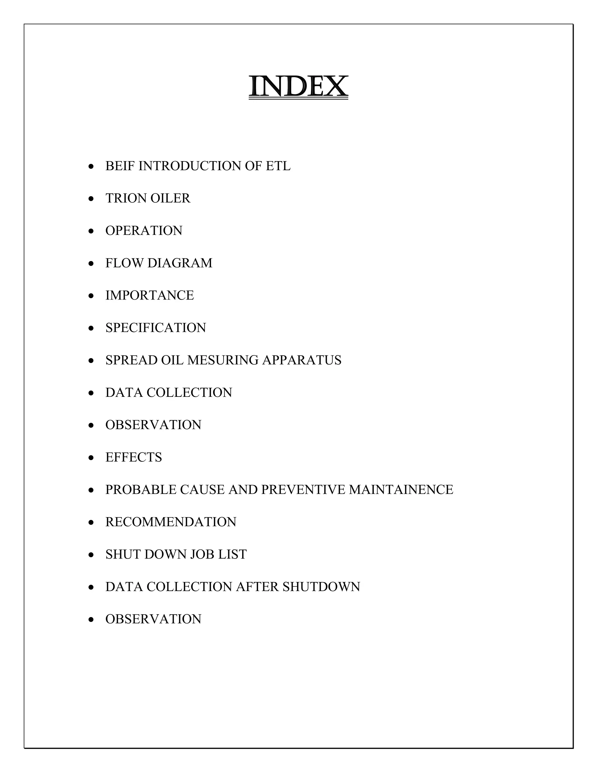 INDEX
 BEIF INTRODUCTION OF ETL
 TRION OILER
 OPERATION
 FLOW DIAGRAM
 IMPORTANCE
 SPECIFICATION
 SPREAD OIL MESURING APPARATUS
 DATA COLLECTION
 OBSERVATION
 EFFECTS
 PROBABLE CAUSE AND PREVENTIVE MAINTAINENCE
 RECOMMENDATION
 SHUT DOWN JOB LIST
 DATA COLLECTION AFTER SHUTDOWN
 OBSERVATION
 