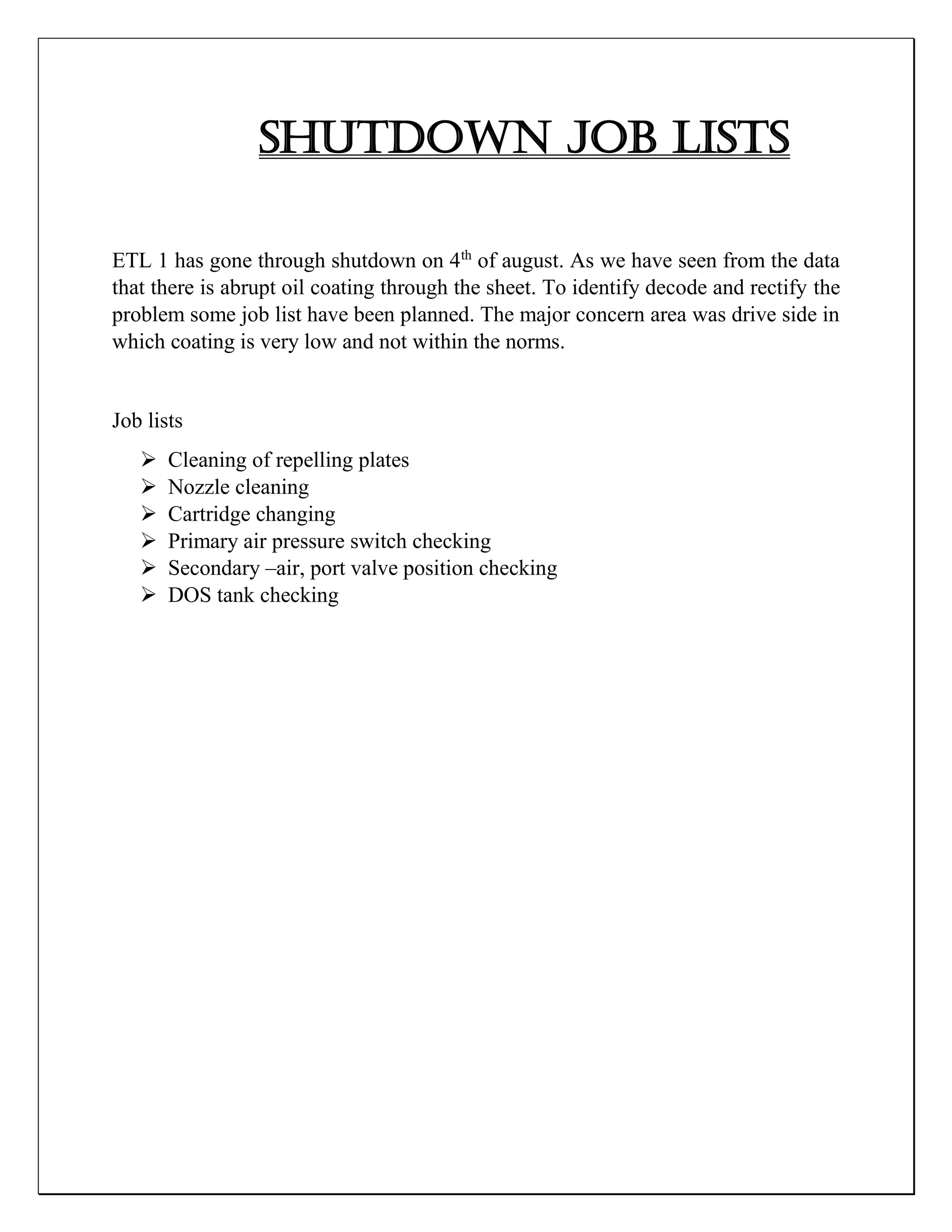 SHUTDOWN JOB LISTS
ETL 1 has gone through shutdown on 4th
of august. As we have seen from the data
that there is abrupt oil coating through the sheet. To identify decode and rectify the
problem some job list have been planned. The major concern area was drive side in
which coating is very low and not within the norms.
Job lists
 Cleaning of repelling plates
 Nozzle cleaning
 Cartridge changing
 Primary air pressure switch checking
 Secondary –air, port valve position checking
 DOS tank checking
 