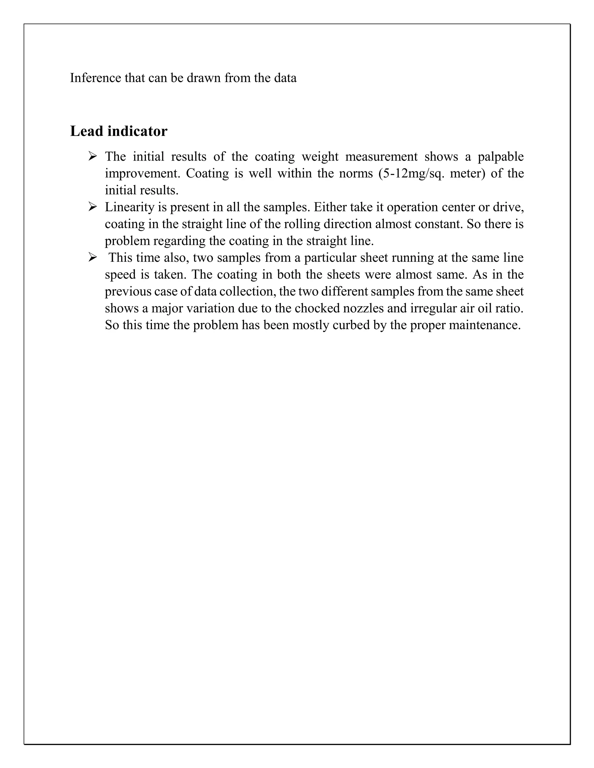 Inference that can be drawn from the data
Lead indicator
 The initial results of the coating weight measurement shows a palpable
improvement. Coating is well within the norms (5-12mg/sq. meter) of the
initial results.
 Linearity is present in all the samples. Either take it operation center or drive,
coating in the straight line of the rolling direction almost constant. So there is
problem regarding the coating in the straight line.
 This time also, two samples from a particular sheet running at the same line
speed is taken. The coating in both the sheets were almost same. As in the
previous case of data collection, the two different samples from the same sheet
shows a major variation due to the chocked nozzles and irregular air oil ratio.
So this time the problem has been mostly curbed by the proper maintenance.
 